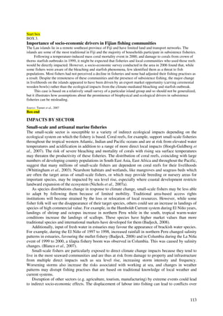 Start box
BOX 3.
Importance of socio-economic drivers in Fijian fishing communities
The Lau islands lie in a remote southeast province of Fiji and have limited land and transport networks. The
islands are some of the most traditional in Fiji and the majority of households participate in subsistence fisheries.
      Following a temperature-induced mass coral mortality event in 2000, and damage to corals from crown of
thorns starfish outbreaks in 1999, it might be expected that fisheries and local communities who used those reefs
would be directly impacted. However, a socio-economic survey conducted in the area in 2006 found that, while
some fishers were aware of the bleaching and starfish phenomena, few identified them as a threat to fish
populations. Most fishers had not perceived a decline in fisheries and none had adjusted their fishing practises as
a result. Despite the remoteness of these communities and the presence of subsistence fishing, the major change
in livelihoods on the islands appeared to have been driven by an export market opportunity (carving ceremonial
wooden bowls) rather than the ecological impacts from the climate-mediated bleaching and starfish outbreak.
      This case is based on a relatively small survey of a particular island group and so should not be generalized,
but it illustrates how assumptions about the prominence of biophysical and ecological drivers in subsistence
fisheries can be misleading.

Source: Turner et al., 2007
Box end

IMPACTS BY SECTOR
Small-scale and artisanal marine fisheries
The small-scale sector is susceptible to a variety of indirect ecological impacts depending on the
ecological system on which the fishery is based. Coral reefs, for example, support small-scale fisheries
throughout the tropical western Atlantic, Indian and Pacific oceans and are at risk from elevated water
temperatures and acidification in addition to a range of more direct local impacts (Hoegh-Guldberg et
al., 2007). The risk of severe bleaching and mortality of corals with rising sea surface temperatures
may threaten the productivity of these fisheries. The distribution of coral reefs, coinciding with large
numbers of developing country populations in South East Asia, East Africa and throughout the Pacific,
suggest that many millions of small-scale fishers are dependent on coral reefs for their livelihoods
(Whittingham et al., 2003). Nearshore habitats and wetlands, like mangroves and seagrass beds which
are often the target areas of small-scale fishers, or which may provide breeding or nursery areas for
important species, may be impacted by sea level rise, especially where coastal development restricts
landward expansion of the ecosystem (Nichols et al., 2007a).
    As species distributions change in response to climate change, small-scale fishers may be less able
to adapt by following them because of limited mobility. Traditional area-based access rights
institutions will become strained by the loss or relocation of local resources. However, while some
fisher folk will see the disappearance of their target species, others could see an increase in landings of
species of high commercial value. For example, in the Humboldt Current system during El Niño years,
landings of shrimp and octopus increase in northern Peru while in the south, tropical warm-water
conditions increase the landings of scallops. These species have higher market values than more
traditional species and international markets have developed for them (Badjeck, 2008).
    Additionally, input of fresh water in estuaries may favour the appearance of brackish water species.
For example, during the El Niño of 1997 to 1998, increased rainfall in northern Peru changed salinity
patterns in estuaries, favouring the mullet fishery (Badjeck, 2008) and in Columbia during the La Niña
event of 1999 to 2000, a tilapia fishery boom was observed in Columbia. This was caused by salinity
changes. (Blanco et al., 2007).
    Small-scale fishers are particularly exposed to direct climate change impacts because they tend to
live in the most seaward communities and are thus at risk from damage to property and infrastructure
from multiple direct impacts such as sea level rise, increasing storm intensity and frequency.
Worsening storms also increase the risks associated with working at sea, and changes in weather
patterns may disrupt fishing practises that are based on traditional knowledge of local weather and
current systems.
    Disruption of other sectors (e.g. agriculture, tourism, manufacturing) by extreme events could lead
to indirect socio-economic effects. The displacement of labour into fishing can lead to conflicts over


                                                                                                                 113
 
