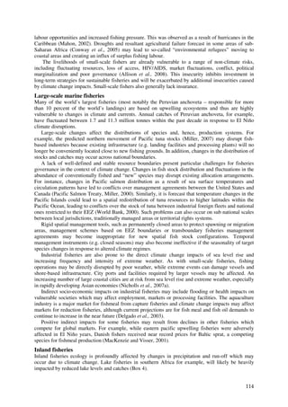 labour opportunities and increased fishing pressure. This was observed as a result of hurricanes in the
Caribbean (Mahon, 2002). Droughts and resultant agricultural failure forecast in some areas of sub-
Saharan Africa (Conway et al., 2005) may lead to so-called “environmental refugees” moving to
coastal areas and creating an influx of surplus fishing labour.
    The livelihoods of small-scale fishers are already vulnerable to a range of non-climate risks,
including fluctuating resources, loss of access, HIV/AIDS, market fluctuations, conflict, political
marginalization and poor governance (Allison et al., 2008). This insecurity inhibits investment in
long-term strategies for sustainable fisheries and will be exacerbated by additional insecurities caused
by climate change impacts. Small-scale fishers also generally lack insurance.
Large-scale marine fisheries
Many of the world’s largest fisheries (most notably the Peruvian anchoveta – responsible for more
than 10 percent of the world’s landings) are based on upwelling ecosystems and thus are highly
vulnerable to changes in climate and currents. Annual catches of Peruvian anchoveta, for example,
have fluctuated between 1.7 and 11.3 million tonnes within the past decade in response to El Niño
climate disruptions.
    Large-scale changes affect the distributions of species and, hence, production systems. For
example, the predicted northern movement of Pacific tuna stocks (Miller, 2007) may disrupt fish-
based industries because existing infrastructure (e.g. landing facilities and processing plants) will no
longer be conveniently located close to new fishing grounds. In addition, changes in the distribution of
stocks and catches may occur across national boundaries.
    A lack of well-defined and stable resource boundaries present particular challenges for fisheries
governance in the context of climate change. Changes in fish stock distribution and fluctuations in the
abundance of conventionally fished and “new” species may disrupt existing allocation arrangements.
For instance, changes in Pacific salmon distribution as a result of sea surface temperatures and
circulation patterns have led to conflicts over management agreements between the United States and
Canada (Pacific Salmon Treaty, Miller, 2000). Similarly, it is forecast that temperature changes in the
Pacific Islands could lead to a spatial redistribution of tuna resources to higher latitudes within the
Pacific Ocean, leading to conflicts over the stock of tuna between industrial foreign fleets and national
ones restricted to their EEZ (World Bank, 2000). Such problems can also occur on sub national scales
between local jurisdictions, traditionally managed areas or territorial rights systems.
    Rigid spatial management tools, such as permanently closed areas to protect spawning or migration
areas, management schemes based on EEZ boundaries or transboundary fisheries management
agreements may become inappropriate for new spatial fish stock configurations. Temporal
management instruments (e.g. closed seasons) may also become ineffective if the seasonality of target
species changes in response to altered climate regimes.
    Industrial fisheries are also prone to the direct climate change impacts of sea level rise and
increasing frequency and intensity of extreme weather. As with small-scale fisheries, fishing
operations may be directly disrupted by poor weather, while extreme events can damage vessels and
shore-based infrastructure. City ports and facilities required by larger vessels may be affected. An
increasing number of large coastal cities are at risk from sea level rise and extreme weather, especially
in rapidly developing Asian economies (Nicholls et al., 2007a).
    Indirect socio-economic impacts on industrial fisheries may include flooding or health impacts on
vulnerable societies which may affect employment, markets or processing facilities. The aquaculture
industry is a major market for fishmeal from capture fisheries and climate change impacts may affect
markets for reduction fisheries, although current projections are for fish meal and fish oil demands to
continue to increase in the near future (Delgado et al., 2003).
    Positive indirect impacts for some fisheries may result from declines in other fisheries which
compete for global markets. For example, while eastern pacific upwelling fisheries were adversely
affected in El Niño years, Danish fishers received near record prices for Baltic sprat, a competing
species for fishmeal production (MacKenzie and Visser, 2001).
Inland fisheries
Inland fisheries ecology is profoundly affected by changes in precipitation and run-off which may
occur due to climate change. Lake fisheries in southern Africa for example, will likely be heavily
impacted by reduced lake levels and catches (Box 4).


                                                                                                     114
 