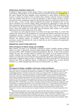 POTENTIAL POSITIVE IMPACTS
In addition to negative impacts, climate change is likely to create opportunities and positive impacts in
some fisheries, although these are not well understood or described in the literature. In chapter one of
this report, Barange and Perry highlight several mechanisms in which fisheries production may
increase or entirely new fisheries evolve. In inland waters, fisheries created by increases in flooded
areas may partially offset the loss of land for agriculture or other economic activities. In Peru,
increased sea surface temperatures negatively affect pelagic fisheries for small-scale artisanal fishers,
but also bring a variety of (sub) tropical immigrants and expands the distribution zone of some
species, illustrating very well how climate change could bring new opportunities to fisher folk and
their communities. Indeed, during the El Niño of 1982 to 1983 and 1997 to 1998, penaeid shrimps and
rock lobsters from the Panamic Province appeared in Peru (Arntz, 1986; Arntz et al., 2006). These
species, along with dolphin fish (mahi-mahi), tuna and diamond shark created a new economic
opportunity for the artisanal fishing sector (CAF, 2000).
    An extreme case is the potential creation of an entirely novel open water fishery as a result of the
melting of the Arctic Ocean. The management of as yet nonexistent fisheries with no prior governance
arrangements provides a challenge in terms of uncertainty and lack of experience, but also an
opportunity to develop governance and management with precautionary limits before overcapacity
develops. The adaptive capacity of economies, fishing sectors, communities, individuals and
governance systems will determine the extent to which they are able to maximize the opportunities
created by new fisheries.
OBSERVED AND FUTURE IMPACTS
Observed impacts of climate change and variability
Many fisheries are known to be profoundly controlled by climate variability through ecological
impacts (e.g. Box 5). Meanwhile, long-term climate-related changes have been observed in marine
ecosystems (IPCC, 2007) including in targeted fish populations. However, in spite of the ecological
changes that have been recorded, impacts on fisheries have largely yet to be discerned from pre-
existing variability and non-climate impacts (of overexploitation, market fluctuations etc.). Even
fisheries associated with coral reefs that have been profoundly impacted by climate change have yet to
demonstrate a significant impact (see Box 6). Although a lowering of ocean pH of 0.1 unit has been
observed since 1750, no significant impacts of acidification on fisheries have yet been observed
(Nicholls et al., 2007b) although long-term forecasts are alarming (Orr et al., 2005).

Start box
BOX 5.
The impacts of climate variability on Peruvian Anchoveta fisheries
More than 95 percent of Peruvian fisheries catches, which are dominated by pelagic resources such as anchovies
(Engraulis ringens), are landed by the industrial sector (Majluf et al., 2005). Additionally, the sector is the
second highest generator of foreign currency after mining, accounting for US$1.124 million in exports in 2001
(FAO, 2003b). However, the harvest of anchovies is extremely variable because of population fluctuations
induced by warm modes of the El Niño-Southern Oscillation (ENSO), commonly known as El Niño. El Niño
events reduce upwelling along the Peruvian coast, thereby impacting on the natural process that provides
nutrients for the anchovies and causing a significant decrease in anchovy biomass. During the 1998 El Niño the
anchovy biomass was estimated at 1.2 million tonnes, the lowest in the 1990s (Ñiquen and Bouchon, 2004).
During the 1997 to 1998 El Niño, total volumes of fisheries landings decreased by 55 percent compared to 1996
(CAF, 2000). It is estimated that the direct cost to the fisheries sector was 73.7 million Peruvian soles (PEN) or
US$26.3 million (1998 exchange rate), with a negative effect on the country’s balance of payments of around
PEN8.4 million (CAF, 2000). Because Peru is the main producer of fish meal and fish oil in the world,
fluctuations of anchovy stocks not only have an impact at national level but also on the global aquaculture feed
market.
     While the industrial fishery sector was adversely affected by the reduced stock of anchovies and sardines in
the eastern Pacific upwelling areas, fisher folk in Denmark received near record prices for Baltic sprat, a
competing species for fishmeal production (MacKenzie and Visser, 2001). And climate variability in Peru is not
always synonymous with negative effects for the fishmeal industry; La Niña events (cooling of sea surface
temperatures) have led to increased catches of anchovies and revenues for the industrial sector (Ordinola, 2002).
End box



                                                                                                              116
 