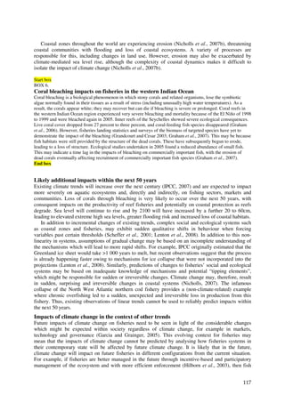 Coastal zones throughout the world are experiencing erosion (Nicholls et al., 2007b), threatening
coastal communities with flooding and loss of coastal ecosystems. A variety of processes are
responsible for this, including changes in land use. However, erosion may also be exacerbated by
climate-mediated sea level rise, although the complexity of coastal dynamics makes it difficult to
isolate the impact of climate change (Nicholls et al., 2007b).

Start box
BOX 6.
Coral bleaching impacts on fisheries in the western Indian Ocean
Coral bleaching is a biological phenomenon in which stony corals and related organisms, lose the symbiotic
algae normally found in their tissues as a result of stress (including unusually high water temperatures). As a
result, the corals appear white; they may recover but can die if bleaching is severe or prolonged. Coral reefs in
the western Indian Ocean region experienced very severe bleaching and mortality because of the El Niño of 1998
to 1999 and were bleached again in 2005. Inner reefs of the Seychelles showed severe ecological consequences.
Live coral cover dropped from 27 percent to three percent, and coral-feeding fish species disappeared (Graham
et al., 2006). However, fisheries landing statistics and surveys of the biomass of targeted species have yet to
demonstrate the impact of the bleaching (Grandcourt and Cesar 2003; Graham et al., 2007). This may be because
fish habitats were still provided by the structure of the dead corals. These have subsequently begun to erode,
leading to a loss of structure. Ecological studies undertaken in 2005 found a reduced abundance of small fish.
This may indicate a time lag in the impacts of bleaching on commercially important fish, with the erosion of
dead corals eventually affecting recruitment of commercially important fish species (Graham et al., 2007).
End box


Likely additional impacts within the next 50 years
Existing climate trends will increase over the next century (IPCC, 2007) and are expected to impact
more severely on aquatic ecosystems and, directly and indirectly, on fishing sectors, markets and
communities. Loss of corals through bleaching is very likely to occur over the next 50 years, with
consequent impacts on the productivity of reef fisheries and potentially on coastal protection as reefs
degrade. Sea level will continue to rise and by 2100 will have increased by a further 20 to 60cm,
leading to elevated extreme high sea levels, greater flooding risk and increased loss of coastal habitats.
    In addition to incremental changes of existing trends, complex social and ecological systems such
as coastal zones and fisheries, may exhibit sudden qualitative shifts in behaviour when forcing
variables past certain thresholds (Scheffer et al., 2001; Lenton et al., 2008). In addition to this non-
linearity in systems, assumptions of gradual change may be based on an incomplete understanding of
the mechanisms which will lead to more rapid shifts. For example, IPCC originally estimated that the
Greenland ice sheet would take >1 000 years to melt, but recent observations suggest that the process
is already happening faster owing to mechanisms for ice collapse that were not incorporated into the
projections (Lenton et al., 2008). Similarly, predictions of changes to fisheries’ social and ecological
systems may be based on inadequate knowledge of mechanisms and potential “tipping elements”,
which might be responsible for sudden or irreversible changes. Climate change may, therefore, result
in sudden, surprising and irreversible changes in coastal systems (Nicholls, 2007). The infamous
collapse of the North West Atlantic northern cod fishery provides a (non-climate-related) example
where chronic overfishing led to a sudden, unexpected and irreversible loss in production from this
fishery. Thus, existing observations of linear trends cannot be used to reliably predict impacts within
the next 50 years.
Impacts of climate change in the context of other trends
Future impacts of climate change on fisheries need to be seen in light of the considerable changes
which might be expected within society regardless of climate change, for example in markets,
technology and governance (Garcia and Grainger, 2005). This evolving context for fisheries may
mean that the impacts of climate change cannot be predicted by analysing how fisheries systems in
their contemporary state will be affected by future climate change. It is likely that in the future,
climate change will impact on future fisheries in different configurations from the current situation.
For example, if fisheries are better managed in the future through incentive-based and participatory
management of the ecosystem and with more efficient enforcement (Hilborn et al., 2003), then fish


                                                                                                            117
 