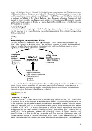 stocks will be better able to withstand biophysical impacts on recruitment and fisheries ecosystems
will be more resilient to changes. In a world in which demand for fish increases, prices continue to rise
and fisheries become increasingly globalised (Delgado et al., 2003), commercial fisheries may be able
to maintain profitability in the light of declining yields. However, subsistence fisheries and local
markets in poorer countries may become more sensitive to economic demand from richer countries
and as more fish production is directed to exports, the contribution of fisheries to food security may
decline in poorer countries.
Synergistic impacts
Literature on climate change impacts (including this report) necessarily tend to list separate impacts
but it is important to be aware of potential synergistic and cumulative effects of multiple impacts (see
Box 7, for example).

Start box
BOX 7.
Multiple impacts on Mekong delta fisheries
The lower Mekong delta supports more than 1 000 fish species, a capture fishery of 1.5 million tonnes and
fishery based livelihoods for 40 million people. These fisheries are threatened by a number of climate mediated
processes, including changing precipitation, snow melt and rising sea level, which have impacts on various
aspects of the delta’s ecology and on human settlements.



 Biophysical                                                   Indirect climate
 climate                                                       impacts
 impacts
                                    MEKONG
                                                               -Vegetation patterns
 -Precipitation                    FISHERIES                   -Trophic structure
 -Snow melt                                                    -Soil erosion
 -Sea level rise



                                  Human Impacts
                                  -Population increase
                                  -Flood mitigation measures
                                  -Water abstraction
                                  -Land use
                                  -Overfishing

     In addition to these interacting climate impacts, the overwhelming impacts on fisheries in the delta are from
human activities including overfishing, land use changes and hydrological disruptions. Increased flooding in
future has the potential to increase fishery yields, but planned flood mitigation measures to protect agriculture
may result in reduced flooding and reduced fisheries productivity

Source: Easterling et al., 2007
End box

Uncertainty of impacts
While successive IPCC reports have documented an increasing scientific certainty that climate change
is occurring and an increasing range of observed impacts, there is still considerable uncertainty in the
extent, magnitude, rate and direction of changes and impacts. Meanwhile, unlike for terrestrial systems
supporting agriculture, there is a lack of quantitative predictions of climate effects on aquatic systems
(Easterling et al., 2007). The relative importance of different impacts and potential interactions
between them are very poorly understood and the uncertainty in predictions about climate variables is
amplified by poorly understood responses of biophysical systems. A further complexity and
unpredictability is in how people and economies, and their complex relationships with local
ecosystems might respond to change (Allison et al., 2008, Figure 4). This underscores the need for
social scientists as well as economists and natural scientists to be engaged in policy recommendations



                                                                                                              118
 