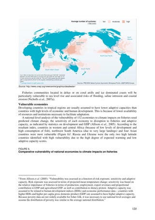 Source: http://www.unep.org/newscentre/graphics/deadwater/


   Fisheries communities located in deltas or on coral atolls and ice dominated coasts will be
particularly vulnerable to sea level rise and associated risks of flooding, saline intrusion and coastal
erosion (Nicholls et al., 2007a).
Vulnerable economies
Developing countries in tropical regions are usually assumed to have lower adaptive capacities than
countries with high levels of economic and human development. This is because of lower availability
of resources and institutions necessary to facilitate adaptation.
    A national level analysis of the vulnerability of 132 economies to climate impacts on fisheries used
predicted climate change, the sensitivity of each economy to disruption to fisheries and adaptive
capacity, as indicated by statistics on development and GDP (Allison et al., 2005). According to the
resultant index, countries in western and central Africa (because of low levels of development and
high consumption of fish), northwest South America (due to very large landings) and four Asian
countries were most vulnerable (Figure 6)2. Russia and Ukraine were the only two high latitude
countries identified with high vulnerability due to the high degree of expected warming and low
adaptive capacity scores.

FIGURE 6.
Comparative vulnerability of national economies to climate impacts on fisheries




2 From Allison et al. (2005): “Vulnerability was assessed as a function of risk exposure, sensitivity and adaptive
capacity. Risk exposure was assessed in terms of projected mean temperature change; sensitivity was based on
the relative importance of fisheries in terms of production, employment, export revenues and proportional
contribution to GNP and agricultural GNP, as well as contribution to dietary protein. Adaptive capacity was
assumed to be related to human development indices (HDIs) and economic performance data – countries with
higher HDIs and higher per capita gross domestic product (GDP) are assumed to have higher adaptive capacity.
Because poverty data are not widely available for fisher folk, it was necessary to use national level averages and
assume the distribution of poverty was similar to the average national distribution.”


                                                                                                              120
 
