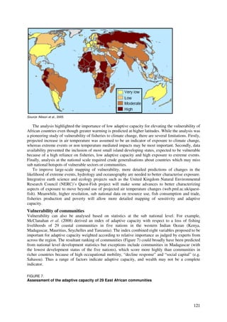 Source: Allison et al., 2005


    The analysis highlighted the importance of low adaptive capacity for elevating the vulnerability of
African countries even though greater warming is predicted at higher latitudes. While the analysis was
a pioneering study of vulnerability of fisheries to climate change, there are several limitations. Firstly,
projected increase in air temperature was assumed to be an indicator of exposure to climate change,
whereas extreme events or non temperature mediated impacts may be most important. Secondly, data
availability prevented the inclusion of most small island developing states, expected to be vulnerable
because of a high reliance on fisheries, low adaptive capacity and high exposure to extreme events.
Finally, analysis at the national scale required crude generalisations about countries which may miss
sub national hotspots of vulnerable sectors or communities.
    To improve large-scale mapping of vulnerability, more detailed predictions of changes in the
likelihood of extreme events, hydrology and oceanography are needed to better characterise exposure.
Integrative earth science and ecology projects such as the United Kingdom Natural Environmental
Research Council (NERC)’s Quest-Fish project will make some advances to better characterizing
aspects of exposure to move beyond use of projected air temperature changes (web.pml.ac.uk/quest-
fish). Meanwhile, higher resolution, sub national data on resource use, fish consumption and trade,
fisheries production and poverty will allow more detailed mapping of sensitivity and adaptive
capacity.
Vulnerability of communities
Vulnerability can also be analysed based on statistics at the sub national level. For example,
McClanahan et al. (2008) derived an index of adaptive capacity with respect to a loss of fishing
livelihoods of 29 coastal communities in five nations in the western Indian Ocean (Kenya,
Madagascar, Mauritius, Seychelles and Tanzania). The index combined eight variables proposed to be
important for adaptive capacity weighted according to relative importance as judged by experts from
across the region. The resultant ranking of communities (Figure 7) could broadly have been predicted
from national level development statistics but exceptions include communities in Madagascar (with
the lowest development status of the five nations), which score more highly than communities in
richer countries because of high occupational mobility, “decline response” and “social capital” (e.g.
Sahasoa). Thus a range of factors indicate adaptive capacity, and wealth may not be a complete
indicator.

FIGURE 7.
Assessment of the adaptive capacity of 29 East African communities




                                                                                                       121
 