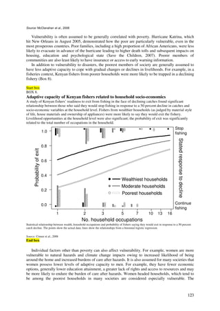 Source: McClanahan et al., 2008


    Vulnerability is often assumed to be generally correlated with poverty. Hurricane Katrina, which
hit New Orleans in August 2005, demonstrated how the poor are particularly vulnerable, even in the
most prosperous countries. Poor families, including a high proportion of African Americans, were less
likely to evacuate in advance of the hurricane leading to higher death tolls and subsequent impacts on
housing, education and psychological state (Save the Children, 2007). Poorer members of
communities are also least likely to have insurance or access to early warning information.
    In addition to vulnerability to disasters, the poorest members of society are generally assumed to
have less adaptive capacity to cope with gradual changes or declines in livelihoods. For example, in a
fisheries context, Kenyan fishers from poorer households were more likely to be trapped in a declining
fishery (Box 8).

Start box
BOX 8.
Adaptive capacity of Kenyan fishers related to household socio-economics
A study of Kenyan fishers’ readiness to exit from fishing in the face of declining catches found significant
relationship between those who said they would stop fishing in response to a 50 percent decline in catches and
socio-economic variables at the household level. Fishers from wealthier households (as judged by material style
of life, house materials and ownership of appliances) were more likely to say they would exit the fishery.
Livelihood opportunities at the household level were also significant; the probability of exit was significantly
related to the total number of occupations in the household.
                                                                                                                              Stop
                             1.0                                                                                              fishing




                                                                                                                                 Stated response to decline
                             0.8
       Probability of exit




                             0.6


                             0.4
                                                                                 Wealthiest households
                                                                                 Moderate households
                             0.2
                                                                                 Poorest households

                             0.0                                                                                              Continue
                                                                                                                              fishing
                                   1            2               3               5            7          10     13       16
                                               No. household occupations
Statistical relationship between wealth, household occupations and probability of fishers saying they would exit in response to a 50 percent
catch decline. The points show the actual data; lines show the relationships from a binomial logistic regression.

Source: Cinner et al., 2008
End box

   Individual factors other than poverty can also affect vulnerability. For example, women are more
vulnerable to natural hazards and climate change impacts owing to increased likelihood of being
around the home and increased burdens of care after hazards. It is also assumed for many societies that
women possess lower levels of adaptive capacity to men. For example, they have fewer economic
options, generally lower education attainment, a greater lack of rights and access to resources and may
be more likely to endure the burden of care after hazards. Women headed households, which tend to
be among the poorest households in many societies are considered especially vulnerable. The



                                                                                                                                                              123
 