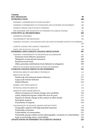 Contents
KEY MESSAGES                                                                    99
INTRODUCTION                                                                   100
  FISHERIES’ CONTRIBUTION TO FOOD SECURITY                                     100
  FISHERIES’ CONTRIBUTION TO LIVELIHOODS AND ECONOMIC DEVELOPMENT              100
  CURRENT TRENDS AND STATUS OF FISHERIES                                       100
  THE EXPOSURE AND SENSITIVITY OF FISHERIES TO CLIMATE CHANGE                  101
CONCEPTUAL FRAMEWORKS                                                          103
  FISHERIES CATEGORIES                                                         103
  VULNERABILITY AND RESILIENCE                                                 103
  FISHERIES, POVERTY, LIVELIHOODS AND THE SOCIO-ECONOMIC CONTEXT OF FISHERIES
                                                                            104
  CLIMATE CHANGE AND CLIMATE VARIABILITY                                       105
  UNITS AND SCALES OF ANALYSIS                                                 106
FISHERIES AND CLIMATE CHANGE MITIGATION                                        107
  FISHERIES’ CONTRIBUTION TO GREENHOUSE GAS EMISSIONS                          107
    Emissions from fisheries operations                                        107
    Mitigation of operational emissions                                        108
    Emissions from trade                                                       108
    Other potential contributions from fisheries to mitigation                 109
  IMPACTS OF GLOBAL MITIGATION ACTIONS ON FISHERIES                            110
CLIMATE CHANGE IMPACTS ON FISHERIES                                            111
  POTENTIAL IMPACTS AND IMPACT PATHWAYS                                        111
  IMPACTS BY SECTOR                                                            113
    Small-scale and artisanal marine fisheries                                 113
    Large-scale marine fisheries                                               114
    Inland fisheries                                                           114
  MARKET AND TRADE IMPACTS                                                     115
  POTENTIAL POSITIVE IMPACTS                                                   116
  OBSERVED AND FUTURE IMPACTS                                                  116
    Observed impacts of climate change and variability                         116
    Likely additional impacts within the next 50 years                         117
    Impacts of climate change in the context of other trends                   117
    Synergistic impacts                                                        118
    Uncertainty of impacts                                                     118
  VULNERABILITY OF REGIONS, GROUPS AND HOT SPOTS                               119
  Geographic regions with high potential exposure                              119
  Vulnerable economies                                                         120
  Vulnerability of communities                                                 121
  Vulnerable groups within society (demographic variations in vulnerability)   122
  Gaps in knowledge about vulnerability                                        124
ADAPTATION OF FISHERIES TO CLIMATE CHANGE                                      125


                                                                                97
 