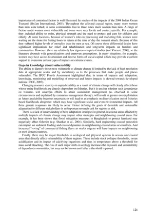 importance of contextual factors is well illustrated by studies of the impacts of the 2004 Indian Ocean
Tsunami (Oxfam International, 2005). Throughout the affected coastal region, many more women
than men were killed; in some communities two to three times more women than men. A range of
factors made women more vulnerable and some were very locale and context specific. For example,
they included ability to swim, physical strength and the need to protect and care for children and
elderly. At some locations, because of women’s roles in processing and marketing fish, women were
waiting on the shore for fishing boats to return at the time of day the tsunami struck. Because of this
they suffered higher levels of mortality than the men at sea. Of course these differential deaths have
significant implications for relief and rehabilitation and long-term impacts on families and
communities. However, there are relatively few rigorous empirical studies (see Vincent, 2006), so the
literature abounds with generalizations and unproven assumptions. In many situations, for example,
women may have access to abundant and diverse forms of social capital which may provide excellent
support to overcome certain types of impacts or extreme events.
Gaps in knowledge about vulnerability
The ability to identify those most vulnerable to climate change is limited by the lack of high resolution
data at appropriate scales and by uncertainty as to the processes that make people and places
vulnerable. The IPCC Fourth Assessment highlighted that, in terms of impacts and adaptation,
knowledge, monitoring and modelling of observed and future impacts is skewed towards developed
nations (IPCC, 2007).
    Changing resource scarcity or unpredictability as a result of climate change will clearly affect those
whose entire livelihoods are directly dependent on fisheries. But it is unclear whether such dependence
on fisheries will underpin efforts to attain sustainable management (as observed in some
circumstances and explained by commons management theory); will result in greater overexploitation
as future availability becomes uncertain; or will lead to an emphasis on diversification out of fisheries
based livelihoods altogether, which may have significant social and even environmental impacts. All
three generic responses are likely to occur. Hence defining the goals of desirable and sustainable
adaptation for different stakeholders is an important research task for regions at risk.
    There is a lack of understanding of how adaptation strategies in general, in coastal areas affected by
multiple impacts of climate change may impact other strategies and neighbouring coastal areas. For
example, it has been shown that flood mitigation measures in Bangladesh to protect farmland may
negatively affect fisheries (e.g. Shankar et al., 2004). Similarly, hard engineering coastal protection
can impact on sediment loading and coastal dynamics in neighbouring coastal areas or countries. And
increased “roving” of commercial fishing fleets as stocks migrate will have impacts on neighbouring
or even distant countries.
    Finally, there may be major thresholds in ecological and physical systems in oceans and coastal
areas that directly affect vulnerability of these regions. These include stock collapse thresholds, ocean
acidification and its impact of calcifying organisms and rises in temperature above a threshold for
mass coral bleaching. The risk of such major shifts in ecology increases the exposure and vulnerability
of dependent communities, but may not be known until after a threshold is passed.




                                                                                                      124
 