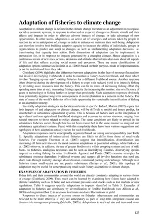 Adaptation of fisheries to climate change
Adaptation to climate change is defined in the climate change literature as an adjustment in ecological,
social or economic systems, in response to observed or expected changes in climatic stimuli and their
effects and impacts in order to alleviate adverse impacts of change, or take advantage of new
opportunities. In other words, adaptation is an active set of strategies and actions taken by people in
reaction to, or in anticipation of, change in order to enhance or maintain their well-being. Adaptation
can therefore involve both building adaptive capacity to increase the ability of individuals, groups or
organizations to predict and adapt to changes, as well as implementing adaptation decisions, i.e.
transforming that capacity into action. Both dimensions of adaptation can be implemented in
preparation for, or in response to impacts generated by a changing climate. Hence adaptation is a
continuous stream of activities, actions, decisions and attitudes that informs decisions about all aspects
of life and that reflects existing social norms and processes. There are many classifications of
adaptation options summarised in Smit et al. (2000) based on their purpose, mode of implementation,
or on the institutional form they take.
    Coulthard (2009) highlights the difference between adaptations in the face of resource fluctuations
that involve diversifying livelihoods in order to maintain a fishery-based livelihood, and those which
involve “hanging up our nets”, exiting fisheries for a different livelihood source. Another response
often observed during the development of a fishery to cope with reduced yield is to intensify fishing
by investing more resources into the fishery. This can be in terms of increasing fishing effort (by
spending more time at sea), increasing fishing capacity (by increasing the number, size or efficiency of
gears or technology) or fishing farther or deeper than previously. Such adaptation responses obviously
have potentially negative long-term consequences if overexploitation is a concern in the fishery. The
state of many of the world’s fisheries offers little opportunity for sustainable intensification of fishing
as an adaptation strategy.
    Inevitably adaptation strategies are location and context specific. Indeed, Morton (2007) argues that
both impacts of and adaptation to climate change, will be difficult to model and hence predict, for
smallholder or subsistence agricultural systems. This is because of factors such as the integration of
agricultural and non agricultural livelihood strategies and exposure to various stressors, ranging from
natural stressors to those related to policy change. The same conditions are likely to prevail in the
subsistence fisheries sector, though this has not been researched in the same manner as marginal and
subsistence agricultural systems. Faced with this complexity there have been various suggestions and
typologies of how adaptation actually occurs for such livelihoods.
    Adaptation responses can be conceptually organized based on timing and responsibility (see Table
6). Specific adaptations of industrialised fisheries are likely to differ from those of small-scale
fisheries. For example Thornton et al. (2007) suggest that intensification, diversification and
increasing off farm activities are the most common adaptations in pastoralist settings, while Eriksen et
al. (2005) observe, in addition, the use of greater biodiversity within cropping systems and use of wild
foods. In fisheries, analogous responses can be seen as intensifying fisheries, diversifying species
targeted or exiting fishing for other livelihoods. Agrawal and Perrin (2007) examine strategies for
subsistence resource dependent livelihood systems and suggest all involve functions that pool and
share risks through mobility, storage, diversification, communal pooling and exchange. Although most
fisheries (even small-scale) are not purely subsistence (Berkes et al., 2001), this typology of
adaptation may be useful for conceptualising small scale fishery adaptations to climate change.
EXAMPLES OF ADAPTATION IN FISHERIES
Fisher folk and their communities around the world are already constantly adapting to various forms
of change (Coulthard, 2009). Thus much can be learned by examining how fishers have adapted to
climate variability such as El Niño and non climate pressures and shocks such as lost markets or new
regulations. Table 6 suggests specific adaptations to impacts identified in Table 5. Examples of
adaptation in fisheries are dominated by diversification or flexible livelihoods (see Allison et al.,
2008) and migration (Box 9) in response to climate-mediated fluctuations in yield.
   Responses to direct impacts of extreme events on fisheries infrastructure and communities are
believed to be more effective if they are anticipatory as part of long-term integrated coastal and
disaster risk management planning (Nicholls, 2007a). Adaptations to sea level rise and increased storm


                                                                                                       125
 