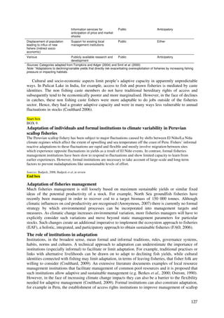 Information services for           Public                         Anticipatory
                                    anticipation of price and market
                                    shocks
Displacement of population          Support for existing local         Public                         Either
leading to influx of new            management institutions
fishers (indirect socio-
economic)
Various                           Publicly available research and       Public                         Anticipatory
                                  development
Sources: Categories adapted from Tompkins and Adger (2004) and Smit et al. (2000)
Note: *Adaptations to declining/variable yields that directly risk exacerbating overexploitation of fisheries by increasing fishing
pressure or impacting habitats.


   Cultural and socio-economic aspects limit people’s adaptive capacity in apparently unpredictable
ways. In Pulicat Lake in India, for example, access to fish and prawn fisheries is mediated by caste
identities. The non fishing caste members do not have traditional hereditary rights of access and
subsequently tend to be economically poorer and more marginalised. However, in the face of declines
in catches, these non fishing caste fishers were more adaptable to do jobs outside of the fisheries
sector. Hence, they had a greater adaptive capacity and were in many ways less vulnerable to annual
fluctuations in stocks (Coulthard 2006).

Start box
BOX 9.
Adaptation of individuals and formal institutions to climate variability in Peruvian
scallop fisheries
The Peruvian scallop fishery has been subject to major fluctuations caused by shifts between El Niño/La Niña
climate regimes which affect the extent of upwelling and sea temperature off the coast of Peru. Fishers’ informal
reactive adaptations to these fluctuations are rapid and flexible and mostly involve migration between sites
which experience opposite fluctuations in yields as a result of El Niño events. In contrast, formal fisheries
management institutions have been slow to respond to fluctuations and show limited capacity to learn from
earlier experiences. However, formal institutions are necessary to take account of large-scale and long-term
factors to prevent maladaptations like unsustainable levels of effort.

Sources: Badjeck, 2008; Badjeck et al.,in review
End box

Adaptation of fisheries management
Much fisheries management is still loosely based on maximum sustainable yields or similar fixed
ideas of the potential productivity of a stock. For example, North Sea groundfish fisheries have
recently been managed in order to recover cod to a target biomass of 150 000 tonnes. Although
climatic influences on cod productivity are recognised (Anonymous, 2007) there is currently no formal
strategy by which environmental processes can be incorporated into management targets and
measures. As climatic change increases environmental variation, more fisheries managers will have to
explicitly consider such variations and move beyond static management parameters for particular
stocks. Such changes create an additional imperative to implement the ecosystem approach to fisheries
(EAF), a holistic, integrated, and participatory approach to obtain sustainable fisheries (FAO, 2006).
The role of institutions in adaptation
Institutions, in the broadest sense, mean formal and informal traditions, rules, governance systems,
habits, norms and cultures. A technical approach to adaptation can underestimate the importance of
institutions (especially informal) to facilitate or limit adaptation. For example, traditional practises or
links with alternative livelihoods can be drawn on to adapt to declining fish yields, while cultural
identities connected with fishing may limit adaptation, in terms of leaving fisheries, that fisher folk are
willing to consider (Coulthard, 2009). An extensive literature documents examples of local resource
management institutions that facilitate management of common pool resources and it is proposed that
such institutions allow adaptive and sustainable management (e.g. Berkes et al., 2000; Ostrom, 1990).
However, in the face of increasing climate change impacts they can also be a barrier to the flexibility
needed for adaptive management (Coulthard, 2009). Formal institutions can also constrain adaptation,
for example in Peru, the establishment of access rights institutions to improve management of scallop


                                                                                                                                 127
 