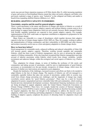 stocks may prevent future migration responses to El Niño shocks (Box 9), while increasing regulation
of gears and sectors in Newfoundland fisheries meant that when cod stocks collapsed, cod fishers who
previously exploited a range of species, were “locked-in” to the collapsed cod fishery and unable to
benefit from expanding shellfish fisheries (Hilborn et al., 2003).
BUILDING ADAPTIVE CAPACITY IN FISHERIES
Uncertainty, surprise and the need for general adaptive capacity
There is great uncertainty in the nature and direction of changes and shocks to fisheries as a result of
climate change. Investments in generic adaptive capacity and resilient fisheries systems seem to be a
good strategy to support future adaptations which are not currently foreseen. Better managed fisheries
with flexible, equitable institutions are expected to have greater adaptive capacity. For example,
implementation of the EAF could make an important contribution to adaptation in preparation for the
effects of climate change.
   Many fishers are vulnerable to a range of disturbances which together decrease their adaptive
capacity in the face of climate change impacts (FAO, 2007c,d). Thus, for example, working to address
the marginalization of fishing communities and their vulnerability to HIV/AIDS and other diseases
and resource insecurity can be seen as a form anticipatory adaptation to climate change shocks.
Have we been here before?
Good management for sustainable stocks, enhanced wellbeing and reduced vulnerability of fisher folk
will increase generic adaptive capacity. Therefore, working towards equitable and sustainable
fisheries, which has been a goal of fisheries management, may be seen as advancing the adaptive
capacity of fishing communities. It has also long been recognized that fisheries management must take
account of inherent uncertainty within fisheries which results from climate variability, variable
recruitment and unknown linkages within the ecological and social aspects of fisheries (e.g. Charles,
1998).
    Thus, adaptation for climate change, in terms of building the resilience of fish stocks and
communities and taking account of uncertainty, could be seen as implementation of good fisheries
governance as recommended over the past decade, irrespective of climate change, which raises the
question of whether new interventions are required to assist adaptation.
    Despite the familiarity of the challenges, increased resources and efforts are likely to be needed to
adapt fisheries in the face of climate change. The majority of fisheries are still not managed in a
sustainable, equitable fashion that takes due account of uncertainty; sudden shifts in systems may
result from climate change presenting new challenges; and the magnitude of change may simply
overwhelm current options for “good fisheries governance”. There may be a need for focused
adaptation for poorer, marginalized and most vulnerable fisher folk and communities, which would go
beyond previous international development assistance. International financing mechanisms exist and
are being developed to support adaptation under the United Nations Framework Convention on
Climate Change (UNFCC). These have, for example, funded the creation of National Adaptation
Programmes of Action (NAPAs) in poor countries. Significant funds are therefore becoming available
for targeted adaptation, but these are thought to be inadequate to address the massive costs of
adaptation, while issues of defining and funding adaptation to climate change as distinct from general
building of adaptive capacity complicate the process of allocating funds for adaptation (Ayers and
Huq, 2008).




                                                                                                     128
 