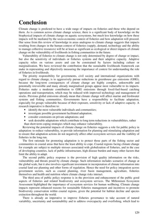 Conclusion
Climate change is predicted to have a wide range of impacts on fisheries and those who depend on
them. As is common across climate change science, there is a significant body of knowledge on the
biophysical impacts of climate change on aquatic ecosystems, but much less knowledge on how these
impacts will be mediated by the socio-economic context of fisheries and how adaptation will proceed.
Our sense from this review of knowledge in areas analogous to climate change suggests that impacts
resulting from changes in the human context of fisheries (supply, demand, technology and the ability
to manage collective resources) will be at least as significant as ecological or direct impacts of climate
change on the vulnerability of livelihoods in fishing communities in the future.
    Vulnerability of fisheries to climate change is not only determined by degree of change or impact,
but also the sensitivity of individuals or fisheries systems and their adaptive capacity. Adaptive
capacity relies on various assets and can be constrained by factors including culture or
marginalization. We have reviewed the contribution that the sustainable livelihoods framework can
make in representing and objectively measuring the importance of context for understanding the role
of fisheries in livelihoods.
    The priority responsibility for governments, civil society and international organizations with
regard to climate change, is to aggressively pursue reductions in greenhouse gas emissions (GHG),
because the long-term consequences of climate change are highly complex, unknowable and
potentially irreversible and many already marginalised groups appear most vulnerable to its impacts.
Fisheries make a moderate contribution to GHG emissions through fossil-fuel-based catching
operations and transportation, which may be reduced with improved technology and management of
stocks. Previous global emissions already mean that climate change will affect marine and freshwater
systems and fishing communities. Governments have a responsibility to facilitate adaptation,
especially for groups vulnerable because of their exposure, sensitivity or lack of adaptive capacity. A
research imperative is therefore to:
     • identify the most vulnerable individuals and communities;
     • investigate possible government facilitated adaptation;
     • consider constraints on private adaptations; and
     • seek desirable adaptations which contribute to long term reductions in vulnerabilities, rather
     than short-term coping strategies which may enhance vulnerability.
    Reviewing the potential impacts of climate change on fisheries suggests a role for public policy in
adaptation: to reduce vulnerability, to provide information for planning and stimulating adaptation and
to ensure that adaptation actions do not negatively affect other ecosystem services and the viability of
fisheries in the long run.
    The first rationale for promoting adaptation is to protect those parts of the fishing sector and
communities in coastal areas that have the least ability to cope. Coastal regions facing climate change
for example are subject to multiple stresses associated with globalization of fisheries, and in the case
of developing countries, lack of public infrastructure, high disease burden and many other factors that
limit the ability to adapt.
    The second public policy response is the provision of high quality information on the risks,
vulnerability and threats posed by climate change. Such information includes scenarios of change at
the global scale, but it also involves significant investment in incorporation of climate information into
coastal land use planning and other forms of regulation. Hence the need for policy integration across
government sectors, such as coastal planning, river basin management, agriculture, fisheries
themselves and health and nutrition where climate change risks interact.
    The third area of public policy response is in the provision and enhancement of the public good
aspects of fisheries and related biodiversity and ecosystem services. The Millennium Ecosystem
Assessment highlighted the importance of ecosystem services for human wellbeing. Climate change
impacts represent enhanced reasons for sustainable fisheries management and incentives to promote
biodiversity conservation within coastal regions, given the potential for habitat decline and species
extinction throughout the world.
    There is already an imperative to improve fisheries governance to take account of natural
variability, uncertainty and sustainability and to address overcapacity and overfishing, which lead to


                                                                                                      129
 