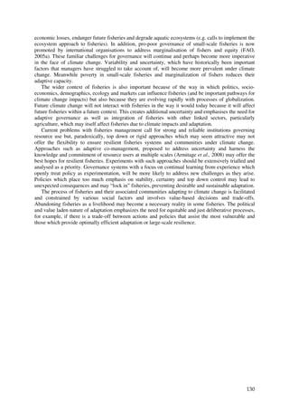 economic losses, endanger future fisheries and degrade aquatic ecosystems (e.g. calls to implement the
ecosystem approach to fisheries). In addition, pro-poor governance of small-scale fisheries is now
promoted by international organisations to address marginalisation of fishers and equity (FAO,
2005a). These familiar challenges for governance will continue and perhaps become more imperative
in the face of climate change. Variability and uncertainty, which have historically been important
factors that managers have struggled to take account of, will become more prevalent under climate
change. Meanwhile poverty in small-scale fisheries and marginalization of fishers reduces their
adaptive capacity.
   The wider context of fisheries is also important because of the way in which politics, socio-
economics, demographics, ecology and markets can influence fisheries (and be important pathways for
climate change impacts) but also because they are evolving rapidly with processes of globalization.
Future climate change will not interact with fisheries in the way it would today because it will affect
future fisheries within a future context. This creates additional uncertainty and emphasises the need for
adaptive governance as well as integration of fisheries with other linked sectors, particularly
agriculture, which may itself affect fisheries due to climate impacts and adaptation.
   Current problems with fisheries management call for strong and reliable institutions governing
resource use but, paradoxically, top down or rigid approaches which may seem attractive may not
offer the flexibility to ensure resilient fisheries systems and communities under climate change.
Approaches such as adaptive co-management, proposed to address uncertainty and harness the
knowledge and commitment of resource users at multiple scales (Armitage et al., 2008) may offer the
best hopes for resilient fisheries. Experiments with such approaches should be extensively trialled and
analysed as a priority. Governance systems with a focus on continual learning from experience which
openly treat policy as experimentation, will be more likely to address new challenges as they arise.
Policies which place too much emphasis on stability, certainty and top down control may lead to
unexpected consequences and may “lock in” fisheries, preventing desirable and sustainable adaptation.
   The process of fisheries and their associated communities adapting to climate change is facilitated
and constrained by various social factors and involves value-based decisions and trade-offs.
Abandoning fisheries as a livelihood may become a necessary reality in some fisheries. The political
and value laden nature of adaptation emphasizes the need for equitable and just deliberative processes,
for example, if there is a trade-off between actions and policies that assist the most vulnerable and
those which provide optimally efficient adaptation or large-scale resilience.




                                                                                                     130
 