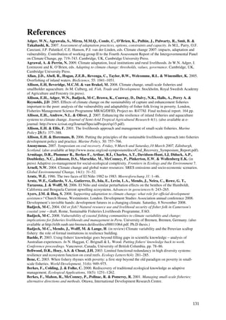 References
Adger, W.N., Agrawala, S., Mirza, M.M.Q., Conde, C., O’Brien, K., Pulhin, J., Pulwarty, R., Smit, B. &
Takahashi, K. 2007. Assessment of adaptation practices, options, constraints and capacity. In M.L. Parry, O.F.
Canziani, J.P. Palutikof, C.E. Hanson, P.J. van der Linden, eds. Climate change 2007: impacts, adaptation and
vulnerability. Contribution of working group II to the Fourth Assessment Report of the Intergovernmental Panel
on Climate Change, pp. 719–743. Cambridge, UK, Cambridge University Press.
Agrawal, A. & Perrin, N. 2009. Climate adaptation, local institutions and rural livelihoods. In W.N. Adger, I.
Lorenzoni and K. O’Brien, eds. Adapting to climate change: thresholds, values, governance. Cambridge, UK,
Cambridge University Press.
Allan, J.D., Abell, R., Hogan, Z.E.B., Revenga, C., Taylor, B.W., Welcomme, R.L. & Winemiller, K. 2005.
Overfishing of inland waters. BioScience, 55: 1041–1051.
Allison, E.H, Beveridge, M.C.M. & van Brakel, M. 2008. Climate change, small-scale fisheries and
smallholder aquaculture. In M. Culberg, ed. Fish, Trade and Development. Stockholm, Royal Swedish Academy
of Agriculture and Forestry (in press).
Allison, E.H., Adger, W.N., Badjeck, M-C, Brown, K., Conway, D., Dulvy, N.K., Halls, A., Perry A. &
Reynolds, J.D. 2005. Effects of climate change on the sustainability of capture and enhancement fisheries
important to the poor: analysis of the vulnerability and adaptability of fisher folk living in poverty. London,
Fisheries Management Science Programme MRAG/DFID, Project no. R4778J. Final technical report. 164 pp.
Allison, E.H., Andrew, N.L. & Oliver, J. 2007. Enhancing the resilience of inland fisheries and aquaculture
systems to climate change. Journal of Semi-Arid Tropical Agricultural Research 4(1). (also available at e-
journal: http://www.icrisat.org/Journal/SpecialProject/sp15.pdf).
Allison, E.H. & Ellis, F. 2001. The livelihoods approach and management of small-scale fisheries. Marine
Policy 25(5): 377–388.
Allison, E.H. & Horemans, B. 2006. Putting the principles of the sustainable livelihoods approach into fisheries
development policy and practice. Marine Policy, 30: 757–766.
Anonymous. 2007. Symposium on cod recovery. Friday, 9 March and Saturday,10 March 2007, Edinburgh,
Scotland. (also available at http://www.nsrac.org/cod-symposium/docs/Cod_Recovery_Symposium_Report.pdf).
Armitage, D.R., Plummer R., Berkes F., Arthur, R.I., Charles, A.T., Davidson-Hunt, I.J, Diduck, A.P.,
Doubleday, N.C., Johnson, D.S., Marschke, M., McConney, P., Pinkerton, E.W. & Wollenberg E.K. (in
press) Adaptive co-management for social-ecological complexity. Frontiers in Ecology and the Environment 7.
Arnell, N.W. 2004. Climate change and global water resources: SRES emissions and socio-economic scenarios.
Global Environmental Change, 14(1): 31–52.
Arntz, W.E. 1986. The two faces of El Niño 1982 to 1983. Meeresforschung 31: 1–46.
Arntz, W.E., Gallardo, V.A., Gutierrez, D., Isla, E., Levin, L.A., Mendo, J., Neira, C., Rowe, G. T.,
Tarazona, J. & Wolff, M. 2006. El Niño and similar perturbation effects on the benthos of the Humboldt,
California and Benguela Current upwelling ecosystems. Advances in geosciences 6: 243–265.
Ayers, J.M. & Huq, S. 2008. Supporting adaptation to climate change: what role for official development
assistance? Church House, Westminster, London. Development Studies Association annual conference 2008.
Development’s invisible hands: development futures in a changing climate. Saturday, 8 November 2008.
Badjeck, M-C. 2004. Oil or fish? Natural resource use and livelihood security of fisher folk in Cameroon's
coastal zone – draft. Rome, Sustainable Fisheries Livelihoods Programme, FAO.
Badjeck, M-C. 2008. Vulnerability of coastal fishing communities to climate variability and change:
implications for fisheries livelihoods and management in Peru. University of Bremen, Bremen, Germany. (also
available at http://elib.suub.uni-bremen.de/diss/docs/00011064.pdf. Ph.D thesis.)
Badjeck, M-C., Mendo, J., Wolff, M. & Lange, H. (in review) Climate variability and the Peruvian scallop
fishery: the role of formal institutions in resilience building.
Baelde, P. 2003. Using fishers' knowledge goes beyond filling gaps in scientific knowledge – analysis of
Australian experiences. In N. Haggan, C. Brignall & L. Wood. Putting fishers' knowledge back to work.
Conference proceedings. Vancouver, Canada, University of British Columbia. pp. 78–86.
Bellwood, D.R., Hoey, A.S. & Choat, J.H. 2003. Limited functional redundancy in high diversity systems:
resilience and ecosystem function on coral reefs. Ecology Letters 6(4): 281–285.
Bene, C. 2003. When fishery rhymes with poverty: a first step beyond the old paradigm on poverty in small-
scale fisheries. World Development, 31(6): 949–975.
Berkes, F., Colding, J. & Folke, C. 2000. Rediscovery of traditional ecological knowledge as adaptive
management. Ecological Applications, 10(5): 1251–1262.
Berkes, F., Mahon, R., McConney, P., Pollnac, R. & Pomeroy, R. 2001. Managing small-scale fisheries:
alternative directions and methods. Ottawa, International Development Research Centre.




                                                                                                            131
 