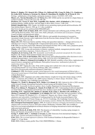 Berkes, F., Hughes, T.P., Steneck, R.S., Wilson, J.A., Bellwood, D.R., Crona, B., Folke, C.L., Gunderson,
H., Leslie, H.M., Norberg, J., Nystrom, M., Olsson, P., Osterblom, H., Scheffer, M. & Worm, B. 2006.
Ecology – globalization, roving bandits, and marine resources. Science, 311(5767): 1557–1558.
Blanco, J.A., Narváez Barandica, J.C. & Viloria, E.A. 2007. ENSO and the rise and fall of a tilapia fishery in
northern Colombia. Fisheries Research, 88: 100–108.
Brashares, J.S., Arcese, P., Sam, M.K., Coppolillo, P.B., Sinclair, A.R.E. & Balmford A. 2004. Ecology:
bushmeat hunting, wildlife declines, and fish supply in West Africa. Science: 1180–1182.
British Columbia Stats. 1998. Canada. Air freight services promoting export growth and diversification. BC
Stats Infoline Report: March 6, 1998. pp. 2–3. (also available at
http://www.bcstats.gov.bc.ca/releases/info1998/in9809.pdf.)
Broad, K., Pfaff, A.S.P. & Glantz, M.H. 1999. Climate information and conflicting goals: El Niño 1997 to
1998 and the Peruvian fishery. New York, USA. Public philosphy, environment and social justice. Carnegie
Council on Ethics and International Affairs.
Broad, K., Pfaff, A.S.P. & Glantz, M.H. 2002. Effective and equitable dissemination of seasonal-to-
interannual climate forecasts: policy implications from the Peruvian fishery during El Niño 1997 to 1998.
Climatic Change, 54(4): 415–38.
Buck, E.H. 2005. Hurricanes Katrina and Rita: fishing and aquaculture industries — damage and recovery. In,
CRS Report for Congress. Washington DC, Congressional report service, The Library of Congress.
CAF 2000. Las lecciones del El Niño: Memorias del fenómeno El Niño 1997 to 1998: retos y propuestas para la
región Andina, volumen V: Perú. Corporación Andina de Fomento.
Charles, A.T. 1998. Living with uncertainty in fisheries: analytical methods, management priorities and the
Canadian ground fishery experience. Fisheries Research, 37: 37–50.
Chambers, R. & Conway, G.R. 1992. Sustainable rural livelihoods: practical concepts for the 21st century.
Brighton, UK, Institute of Development Studies discussion paper.
Cinner, J., Daw, T.M. & McClanahan, T.R. 2008. Poverty and livelihood portfolios affect decisions to exit a
declining artisanal fishery. Conservation biology, DOI: 10.1111/j.1523-1739.2008.01041.x.
Conway, D., Allison, E., Felstead, R. & Goulden, M. 2005. Rainfall variability in East Africa: implications for
natural resources management and livelihoods. Philosophical transactions: mathematical, physical &
engineering sciences, 363: 49–54.
Conway, P. 2007. Tipping the scales. If the world is eating more seafood, how come air cargo isn't seeing a
corresponding benefit? Air Cargo World, (February 2007. (also available at
http://www.aircargoworld.com/archives/features/3_feb07.htm.)
Coulthard, S. 2006. Developing a people-centred approach to the coastal management of Pulicat Lake, a
threatened coastal lagoon in South India. Department of economics and international development, University
of Bath.(Ph.D thesis.)
Coulthard, S. 2009. Adaptation and conflict within fisheries: insights for living with climate change. In W.N.
Adger, I. Lorenzoni, & K. O’Brien, eds. (2009 in press) Adapting to climate change: thresholds, values,
governance. Cambridge, UK, Cambridge University Press.
Delgado, C.L., Wada, N., Rosegrant, M.W., Meijer, S. & Ahmed, M. 2003. Outlook for fish to 2020: meeting
global demand. Penang, International food policy research group and Worldfish Centre. 28 pp.
DFID. 2001. Sustainable livelihoods guidance sheets. London, Department for International Development.
Dixon, P-J., Sultana, P., Thompson, P., Ahmed, M. & Halls A.S. 2003. Understanding livelihoods dependent
on inland fisheries in Bangladesh and South East Asia. Synthesis report (draft). DFID/FMSP Project R8118.
Easterling, W.E., Aggarwal, P.K., Batima, P., Brander, K.M., Erda, L., Howden, S.M., Kirilenko, A.,
Morton, J., Soussana, J-F., Schmidhuber, J. & Tubiello, F.N. 2007. Food, fibre and forest products. In M.L.
Parry, O.F. Canziani, J.P. Palutikof, P.J. v. d. Linden & C. Hanson, eds. Climate change 2007: impacts,
adaptation and vulnerability. Contribution of working group II to the Fourth Assessment Report of the
Intergovernmental Panel on Climate Change, pp. 273–313. Cambridge, UK, Cambridge University Press.
Ellis, F. 2000. Rural livelihoods and diversity in developing countries. Oxford, UK, Oxford University Press.
EEA (European Environmental Agency). 2008. No technical obstacles to bringing international aviation and
shipping under post Kyoto Protocol. EEA press release, Wednesday, 8 October 2008. (also available at
http://www.eea.europa.eu/highlights/no-technical-obstacles-to-bringing-international-aviation-and-shipping-
under-post-kyoto-protocol).
Eriksen, S., Brown, K. & Kelly, P.M. 2005. The dynamics of vulnerability: Locating coping strategies in
Kenya and Tanzania. Geographical Journal, 171: 287–305.
Eyring, V., Kohler, H.W., v. Aardenne J. & Lauer, A. 2005. Emissions from international shipping: 1. The
last 50 years. Journal of Geophysical Research, 110 (D17305).
FAO. 2003a. The ecosystem approach to fisheries. FAO Technical Guidelines for Responsible Fisheries 4
(Suppl. 2). 112 pp. Rome.
FAO. 2003b. Fishery country profile: Peru. FAO, FID/CP/PER Rev. 2. Rome.



                                                                                                           132
 