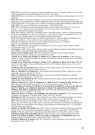 FAO. 2005a. Increasing the contribution of small-scale fisheries to poverty alleviation and food security. FAO
Technical guidelines for responsible fisheries No. 10. FAO. 79 pp. Rome.
FAO. 2005b. Review of the state of world marine fishery resources. FAO fisheries technical paper No. 457. 235
pp. Rome.
FAO. 2006. Report of the expert consultation on the economic, social and institutional considerations of
applying the ecosystem approach to fisheries management. Rome, Tuesday 6 June to Friday, 9 June 2006. FAO
Fisheries Report No. 799. 15p. Rome. (also available at http://ftp.fao.org/docrep/fao/009/a0673e/a0673e00.pdf.)
FAO. 2007a. The state of world fisheries and aquaculture – 2006. 162 pp. Rome.
FAO. 2007b. Information and communication technologies benefit fishing communities. New directions in
fisheries – a series of policy briefs on development issues, 09. 16 pp. Rome. (also available at
http://www.sflp.org/briefs/eng/policybriefs.html.)
FAO. 2007c. Reducing fisher folk's vulnerability leads to responsible fisheries: policies to support livelihoods
and resource management. New directions in fisheries – a series of policy briefs on development issues, 01. 12
pp. Rome. (also available at http://www.sflp.org/briefs/eng/policybriefs.html.)
FAO. 2007d. Building adaptive capacity to climate change. Policies to sustain livelihoods and fisheries. New
directions in fisheries – a series of policy briefs on development issues, 08. 16 pp. Rome.
FAO. 2009. FishStat Plus. Universal software for fishery statistical time series. Available at
http://www.fao.org/fishery/statistics/software/fishstat/en.
Folke, C. 2006. Resilience: the emergence of a perspective for social-ecological systems analysis. Global
environmental change, 16: 253–267.
de la Fuente, A. 2007. Climate shocks and their impact on assets. Human development report office. Occasional
paper 2007/23. United Nations Development Programme (UNDP).
Garcia, S.M. & Grainger, R.J.R. 2005. Gloom and doom? The future of marine capture fisheries.
Philosophical transactions: biological sciences 360(1453): 21–46.
Graham, N.A.J., Wilson, S.K, Jennings, S., Polunin, N.V.C., Bijoux, J.P. & Robinson, J. 2006. Dynamic
fragility of oceanic coral reef ecosystems. Proceedings of the National Academy of Sciences of the United States
of America, 103: 8425–8429.
Graham, N.A.J., Wilson, S.K., Jennings, S., Polunin, N.V.C., Robinson, J, Bijoux, J.P. & Daw, T.M. 2007.
Lag effects in the impacts of mass coral bleaching on coral reef fish, fisheries and ecosystems. Conservation
biology, 21: 1291–1300.
Grandcourt, E.M. & Cesar, H.S.J. 2003. The bio economic impact of mass coral mortality on the coastal reef
fisheries of the Seychelles. Fisheries Research, 60: 2–3.
Hales, S., Weinstein, P. & Woodward, A. 1999. Ciguatera (fish poisoning), El Niño, and Pacific sea surface
temperatures. Ecosystem Health, 5(1): 20–25.
Halls, A.S., Kirkwood, G.P. & Payne, A.I. 2001. A dynamic pool model for floodplain-river fisheries.
Ecohydrology and hydrobiology, 1 (3): 323–339.
Hiddink, J.G. & ter Hofstede, R. 2008. Climate induced increases in species richness of marine fishes. Global
change biology, 14(3): 453–460.
Hilborn, R., Branch, T.A., Ernst, B., Magnusson, A., Minte-Vera, C.V., Scheuerell, M.D. & Valero, J.L.
2003. State of the world's fisheries. Annual review of environment and resources 28: 359–399.
Hoegh-Guldberg, O., Mumby, P.J., Hooten, A.J., Steneck, R.S., Greenfield, P., Gomez, E., Harvell, C.D.,
Sale, P.F., Edwards, A.J., Caldeira, K., Knowlton, N., Eakin, C.M., Iglesias-Prieto, R. Muthiga, N.,
Bradbury, R.H., Dubi, A. & Hatziolos, M.E. 2007. Coral reefs under rapid climate change and ocean
acidification. Science, 318(5857): 1737–1742.
Hsieh, C.H., Reiss, C.S., Hunter, J.R., Beddington, J.R., May, R.M. & Sugihara, G. 2006. Fishing elevates
variability in the abundance of exploited species. Nature, 443(7113): 859–862.
Hutchings, J.A. 2000. Numerical assessment in the front seat, ecology and evolution in the back seat: time to
change drivers in fisheries and aquatic sciences? Marine ecology progress series, 208: 299–303.
IPCC. 2007. Summary for policymakers. In M.L. Parry, O.F. Canziani, J.P. Palutikof, P.J. v. d. Linden &
Hanson, C.E, eds. Climate change 2007: impacts, adaptation and vulnerability. Contribution of working group
II to the Fourth Assessment Report of the Intergovernmental Panel on Climate Change, pp. 7–22. Cambridge,
UK, Cambridge University Press.
Jahncke, J., Checkley, D.M. & Hunt, G.L. 2004. Trends in carbon flux to seabirds in the Peruvian upwelling
system: effects of wind and fisheries on population regulation. Fisheries oceanography, 13(3): 208–223.
Jentoft, S. 2006. Beyond fisheries management: the phronetic dimension. Marine Policy, 30(6): 671–680.
Jennings, S., Kaiser, M.J. & Reynolds, J.D. 2001. Marine fisheries ecology. Malden, Blackwell. 417 pp.
Lenton, T.M., Held, H., Kriegler, E., Hall, J.W., Lucht, W., Rahmstorf, S. & Schellnhuber, H.J. 2008.
Tipping elements in the Earth’s climate system. PNAS, 105(6): 1786–1793.
Ludwig, D., Hilborn, R. & Walters, C.J. 1993. Uncertainty, resource exploitation, and conservation: lessons
from history. Science, 260: 17+36.



                                                                                                            133
 