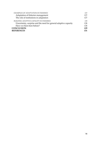 EXAMPLES OF ADAPTATION IN FISHERIES                                 125
    Adaptation of fisheries management                                127
    The role of institutions in adaptation                            127
  BUILDING ADAPTIVE CAPACITY IN FISHERIES                             128
   Uncertainty, surprise and the need for general adaptive capacity   128
   Have we been here before?                                          128
CONCLUSION                                                            129
REFERENCES                                                            131




                                                                       98
 