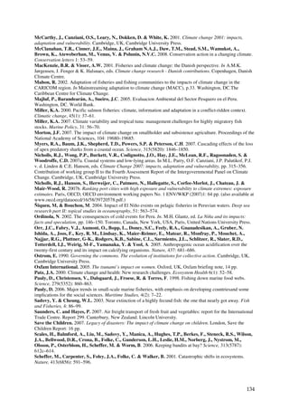 McCarthy, J., Canziani, O.S., Leary, N., Dokken, D. & White, K. 2001. Climate change 2001: impacts,
adaptation and vulnerability. Cambridge, UK, Cambridge University Press.
McClanahan, T.R., Cinner, J.E., Maina, J., Graham N.A.J., Daw, T.M., Stead, S.M., Wamukot, A.,
Brown, K., Ateweberhan, M., Venus, V. & Polunin, N.V.C. 2008. Conservation action in a changing climate.
Conservation letters 1: 53–59.
MacKenzie, B.R. & Visser, A.W. 2001. Fisheries and climate change: the Danish perspective. In A.M.K.
Jørgensen, J. Fenger & K. Halsnaes, eds. Climate change research - Danish contributions. Copenhagen, Danish
Climate Centre.
Mahon, R. 2002. Adaptation of fisheries and fishing communities to the impacts of climate change in the
CARICOM region. In Mainstreaming adaptation to climate change (MACC), p.33. Washington, DC.The
Caribbean Centre for Climate Change.
Majluf, P., Barandearán, A., Sueiro, J.C. 2005. Evaluacion Ambiental del Sector Pesquero en el Peru.
Washington, DC. World Bank.
Miller, K.A. 2000. Pacific salmon fisheries: climate, information and adaptation in a conflict-ridden context.
Climatic change, 45(1): 37–61.
Miller, K.A. 2007. Climate variability and tropical tuna: management challenges for highly migratory fish
stocks. Marine Policy, 31: 56–70.
Morton, J.F. 2007. The impact of climate change on smallholder and subsistence agriculture. Proceedings of the
National Academy of Sciences, 104: 19680–19685.
Myers, R.A., Baum, J.K., Shepherd, T.D., Powers, S.P. & Peterson, C.H. 2007. Cascading effects of the loss
of apex predatory sharks from a coastal ocean. Science, 315(5820): 1846–1850.
Nicholls, R.J., Wong, P.P., Burkett, V.R., Codignotto, J.O., Hay, J.E., McLean, R.F., Ragoonaden, S. &
Woodroffe, C.D. 2007a. Coastal systems and low-lying areas. In M.L. Parry, O.F. Canziani, J.P. Palutikof, P.J.
v. d. Linden & C.E. Hanson, eds. Climate Change 2007: impacts, adaptation and vulnerability, pp. 315–356.
Contribution of working group II to the Fourth Assessment Report of the Intergovernmental Panel on Climate
Change. Cambridge, UK, Cambridge University Press.
Nicholls, R.J., Hanson, S., Herweijer, C., Patmore, N., Hallegatte, S., Corfee-Morlot, J., Chateau, J. &
Muir-Wood, R. 2007b. Ranking port cities with high exposure and vulnerability to climate extremes: exposure
estimates. Paris, OECD, OECD environment working papers No. 1 ENV/WKP (2007)1: 64 pp. (also available at
www.oecd.org/dataoecd/16/58/39720578.pdf.)
Ñiquen, M, & Bouchon, M. 2004. Impact of El Niño events on pelagic fisheries in Peruvian waters. Deep sea
research part II: topical studies in oceanography, 51: 563–574.
Ordinola, N. 2002. The consequences of cold events for Peru. In. M.H. Glantz, ed. La Niña and its impacts:
facts and speculation, pp. 146–150. Toronto, Canada, New York, USA, Paris, United Nations University Press.
Orr, J.C., Fabry, V.J., Aumont, O., Bopp, L., Doney, S.C., Feely, R.A., Gnanadesikan, A., Gruber, N.
Ishida, A., Joos, F., Key, R. M., Lindsay, K., Maier-Reimer, E., Matear, R., Monfray, P., Mouchet, A.,
Najjar, R.G., Plattner, G-K., Rodgers, K.B., Sabine, C.L., Sarmiento, J.L., Schlitzer, R., Slater, R.D.,
Totterdell, I.J., Weirig, M-F., Yamanaka, Y. & Yool, A. 2005. Anthropogenic ocean acidification over the
twenty-first century and its impact on calcifying organisms. Nature, 437: 681–686.
Ostrom, E. 1990. Governing the commons. The evolution of institutions for collective action. Cambridge, UK,
Cambridge University Press.
Oxfam International. 2005. The tsunami’s impact on women. Oxford, UK, Oxfam briefing note, 14 pp.
Patz, J.A. 2000. Climate change and health: New research challenges. Ecosystem Health 6(1): 52–58.
Pauly, D., Christensen, V., Dalsgaard, J., Froese, R. & Torres, F. 1998. Fishing down marine food webs.
Science, 279(5352): 860–863.
Pauly, D. 2006. Major trends in small-scale marine fisheries, with emphasis on developing countriesand some
implications for the social sciences. Maritime Studies, 4(2): 7–22.
Sadovy, Y. & Cheung, W.L. 2003. Near extinction of a highly fecund fish: the one that nearly got away. Fish
and Fisheries, 4: 86–99.
Saunders, C. and Hayes, P. 2007. Air freight transport of fresh fruit and vegetables: report for the International
Trade Centre. Report 299. Canterbury, New Zealand. Lincoln University.
Save the Children. 2007. Legacy of disasters: The impact of climate change on children. London, Save the
Children Report: 16 pp.
Scales, H., Balmford, A., Liu, M., Sadovy, Y., Manica, A., Hughes, T.P., Berkes, F., Steneck, R.S., Wilson,
J.A., Bellwood, D.R., Crona, B., Folke, C., Gunderson, L.H., Leslie, H.M., Norberg, J., Nystrom, M.,
Olsson, P., Osterblom, H., Scheffer, M. & Worm, B. 2006. Keeping bandits at bay? Science, 313(5787):
612c–614.
Scheffer, M., Carpenter, S., Foley, J.A., Folke, C. & Walker, B. 2001. Catastrophic shifts in ecosystems.
Nature, 413(6856): 591–596.




                                                                                                              134
 
