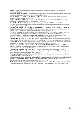 Scoones, I. 1998. Sustainable rural livelihoods: a framework for analysis. Brighton, UK, Institute of
Development Studies.
Shankar, B., Halls, A. & Barr, J. 2004. Rice versus fish revisited: on the integrated management of floodplain
resources in Bangladesh. Natural Resources Forum, 28(2): 91–101.
Smit, B., Burton, I., Klein, R.J.T. & Wandel, J. 2000. An anatomy of adaptation to climate change and
variability. Climatic Change, 45: 223–251.
Smith, L.E.D., Nguyen Khoa, S. & Lorenzen, K. 2005. Livelihood functions of inland fisheries: policy
implications for developing countries. Water Policy, 7: 359–383.
Statistics New Zealand. 2007. Overseas cargo statistics, year ended June 2007. (also available at
www.stats.govt.nz/products-and-services/hot-off-the-press/overseas-cargo/overseas-cargo-statistics-year-end-
jun-07-hotp.htm?page=para002Master.)
Thornton, P.K., Boone, R.B., Galvin, K.A., Burn-Silver, S.B., Waithaka, M.M., Kuyiah, J., Karanja, S.,
Gonzalez-Estrada, E. & Herrero, M. 2007. Coping strategies in livestock-dependent households in east and
southern Africa: a synthesis of four case studies. Human Ecology, 35: 461–476.
Thorpe, A., Reid, C., Anrooy, R.V., Brugere, C. & Becker, D. 2006. Poverty reduction strategy papers and
the fisheries sector: an opportunity forgone? Journal of International Development, 18(4): 489–517.
Tietze, U., Thiele, W., Lasch, R., Thomsen, B. & Rihan, D. 2005. Economic performance and fishing
efficiency of marine capture fisheries. FAO fisheries technical paper, 482, vii + pp. 68.
Tompkins, E.L. & Adger, W.N. 2004. Does adaptive management of natural resources enhance resilience to
climate change? Ecology and Society, 9(2): 10. (Also available at www.ecologyandsociety.org/vol9/iss2/art10.)
Troadec, J-P. 2000. Adaptation opportunities to climate variability and change in the exploitation and utilisation
of marine living resources. Environmental Monitoring and Assessment, 61: 101–112.
Turner, R.A., Cakacaka, A., Graham, N.A.J., Polunin, N.V.C., Pratchett, M.S., Stead, S.M. & Wilson,
S.K. 2007. Declining reliance on marine resources in remote South Pacific societies: ecological versus socio-
economic drivers. Coral Reefs, 26: 997–1008.
Tyedmers, P.H., Watson, R. & Pauly, D. 2005. Fuelling global fishing fleets. Ambio 34(8): 635–638.
Vincent, K. 2006. Gender and adaptation to climate change in South Africa. Norwich, UK, University of East
Anglia, School of Environmental Sciences. (Ph.D thesis.)
Whittingham, E., Campbell, J. & Townsley, P. 2003a. Poverty and reefs, vol 1: A global overview. Exeter,
UK, DFID-IMM-IOC-UNESCO, 260 pp.
Worm, B., Barbier, E.B., Beaumont, N., Duffy, J.E., Folke, C., Halpern, B.S., Jackson, J.B.C., Lotze, H.K.,
Micheli, F., Palumbi, S.R., Sala, E., Selkoe, K.A., Stachovicz, J.J. & Watson, R. 2006. Impacts of
biodiversity loss on ocean ecosystem services. Science, 314: 787–790.
World Bank. 2000. Managing change in Pacific Island economies. In. Volume IV: Adapting to climate change
– cities, seas, and storms. Washington, D.C. The World Bank, Papua New Guinea and Pacific country unit.




                                                                                                             135
 