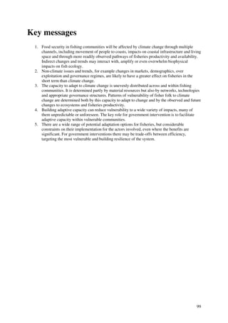 Key messages
 1. Food security in fishing communities will be affected by climate change through multiple
    channels, including movement of people to coasts, impacts on coastal infrastructure and living
    space and through more readily observed pathways of fisheries productivity and availability.
    Indirect changes and trends may interact with, amplify or even overwhelm biophysical
    impacts on fish ecology.
 2. Non-climate issues and trends, for example changes in markets, demographics, over
    exploitation and governance regimes, are likely to have a greater effect on fisheries in the
    short term than climate change.
 3. The capacity to adapt to climate change is unevenly distributed across and within fishing
    communities. It is determined partly by material resources but also by networks, technologies
    and appropriate governance structures. Patterns of vulnerability of fisher folk to climate
    change are determined both by this capacity to adapt to change and by the observed and future
    changes to ecosystems and fisheries productivity.
 4. Building adaptive capacity can reduce vulnerability to a wide variety of impacts, many of
    them unpredictable or unforeseen. The key role for government intervention is to facilitate
    adaptive capacity within vulnerable communities.
 5. There are a wide range of potential adaptation options for fisheries, but considerable
    constraints on their implementation for the actors involved, even where the benefits are
    significant. For government interventions there may be trade-offs between efficiency,
    targeting the most vulnerable and building resilience of the system.




                                                                                               99
 