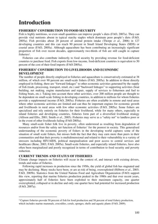 Introduction
FISHERIES’ CONTRIBUTION TO FOOD SECURITY
Fish is highly nutritious, so even small quantities can improve people’s diets (FAO, 2007a). They can
provide vital nutrients absent in typical starchy staples which dominate poor people’s diets (FAO,
2005a). Fish provides about 20 percent of animal protein intake (Thorpe et al., 2006) in 127
developing countries and this can reach 90 percent in Small Island Developing States (SIDS) or
coastal areas (FAO, 2005a). Although aquaculture has been contributing an increasingly significant
proportion of fish over recent decades, approximately two-thirds of fish are still caught in capture
fisheries1.
    Fisheries can also contribute indirectly to food security by providing revenue for food-deficient
countries to purchase food. Fish exports from low-income, food-deficient countries is equivalent to 50
percent of the cost of their food imports (FAO 2005a).
FISHERIES’ CONTRIBUTION TO LIVELIHOODS AND ECONOMIC
DEVELOPMENT
The number of people directly employed in fisheries and aquaculture is conservatively estimated at 38
million, of which over 90 percent are small-scale fishers (FAO, 2005a). In addition to those directly
employed in fishing, there are “forward linkages” to other economic activities generated by the supply
of fish (trade, processing, transport, retail, etc.) and “backward linkages” to supporting activities (boat
building, net making, engine manufacture and repair, supply of services to fishermen and fuel to
fishing boats, etc.). Taking into account these other activities, over 200 million people are thought to
be dependent on small-scale fishing in developing countries, in addition to millions for whom fisheries
provide a supplemental income (FAO, 2005a). Fisheries are often available in remote and rural areas
where other economic activities are limited and can thus be important engines for economic growth
and livelihoods in rural areas with few other economic activities (FAO, 2005a). Some fishers are
specialized and rely entirely on fisheries for their livelihood, while for many others, especially in
inland fisheries and developing countries, fisheries form part of a diversified livelihood strategy
(Allison and Ellis, 2001; Smith et al., 2005). Fisheries may serve as a “safety net” to landless poor or
in the event of other livelihoods failing (FAO 2005a).
    Many small-scale fisher folk live in poverty, often understood as resulting from degradation of
resources and/or from the safety net function of fisheries’ for the poorest in society. This generalised
understanding of the economic poverty of fishers in the developing world captures some of the
situation of small scale fishers, but misses both the fact that they may earn more than peers in their
communities and that their poverty is multidimensional and related to their vulnerability to a variety of
stressors including HIV/AIDS, political marginalisation and poor access to central services and
healthcare (Bene, 2003; FAO, 2005a). Small-scale fisheries, and especially inland fisheries, have also
often been marginalized and poorly recognized in terms of contribution to food security and poverty
reduction.
CURRENT TRENDS AND STATUS OF FISHERIES
Climate change impacts on fisheries will occur in the context of, and interact with existing drivers,
trends and status of fisheries.
    Following rapid increases in production since the 1950s, the yield of global fish has stagnated and
may be declining. Many stocks have been, or are at risk of being, overexploited (Hilborn et al., 2003;
FAO, 2005b). Statistics from the United Nations Food and Agriculture Organization (FAO) support
this view, reporting that marine fisheries production peaked in the 1980s and that over recent years,
approximately half of fisheries have been exploited to their maximum capacity, one quarter
overexploited, collapsed or in decline and only one quarter have had potential for increased production
(FAO, 2007a).



1Capture fisheries provide 50 percent of fish for food production and 58 percent of total fishery production,
which includes marine mammals, crocodiles, corals, sponges, shells and aquatic plants (FAO, 2009).


                                                                                                                100
 