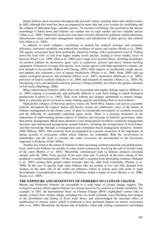 Inland fisheries have increased throughout the last half century reaching about nine million tonnes
in 2002, although this trend has been accompanied in many lake and river systems by overfishing and
the collapse of individual large, valuable species. “Ecosystem overfishing” has occurred as the species
assemblage is fished down and fisheries use smaller nets to catch smaller and less valuable species
(Allan et al., 2005). Inland fish stocks have also been aversely affected by pollution, habitat alteration,
infrastructure (dams and water management schemes) and introduction of alien species and cultured
fish (Allan et al., 2005).
    In addition to stock collapses, overfishing in general has reduced revenues and economic
efficiency, increased variability and reduced the resilience of stocks and catches (Hsieh et al., 2006).
The aquatic ecosystems have been profoundly altered by fishing, with a generalised trend of “fishing
down the food web” as fish from higher trophic levels decline, leading to lower trophic levels of
harvests (Pauly et al., 1998; Allan et al., 2005) and a range of ecosystem effects, including disturbance
of sensitive habitats by destructive gears such as explosives, poisons and heavy bottom trawling
equipment. Extinctions of target fish species, even marine species with high reproductive outputs, are
now thought to be possible (Sadovy and Cheung, 2003) while impacts on incidentally caught species
and habitats also constitute a loss of aquatic biodiversity (Worm et al., 2006; Allan, 2005) and can
impact ecological processes like predation (Myers et al., 2007), bioerosion (Bellwood et al., 2003),
provision of food to seabirds (Jahncke et al., 2004) and transport of nutrients (Allan et al., 2005). By
introducing a new and dominant selection pressure, fishing probably also affects the genetic character
of fish stocks (Hutchings, 2000).
    Many industrialised fisheries suffer from over-investment and surplus fishing capacity (Hilborn et
al., 2003) making it economically and politically difficult to scale back fishing to match biological
productivity (Ludwig et al., 1993). Thus, even without any changes attributable to climate change,
there is a generally perceived need to reduce fishing capacity and fishing effort in most fisheries.
    High profile collapses of Peruvian anchovy stocks, the North West Atlantic cod and sea cucumber
fisheries throughout the tropical Indian and Pacific oceans are emblematic cases of the failure of
fisheries management (in the former cases, in spite of considerable investments in scientific research)
and the difficulty of sustainably exploiting many stocks. There is a growing awareness of the
importance of understanding human aspects of fisheries and focusing on fisheries governance rather
than purely management. Much more attention is now being paid to incentives created by management
measures and institutional arrangements around fisheries, including the incorporation of local fishers
and their knowledge through co-management and community-based management initiatives (Jentoft,
2006; Hilborn, 2003). This trend has been accompanied by a greater awareness of the importance of
taking account of ecosystems within which fisheries are embedded. Both the involvement of
stakeholders and the need to consider the wider ecosystem are incorporated in the Ecosystem
Approach to Fisheries (FAO, 2003a).
    Another key trend in the nature of fisheries is their increasing commercialization and globalization.
Even small-scale fisheries are usually to some extent commercial, involving the sale of at least some
of the catch (Berkes et al., 2001). Meanwhile, international trade in fisheries products increased
sharply until the 1990s. Forty percent of the total value and 33 percent of the total volume of fish
produced is traded internationally. Of this, about half is exported from developing countries (Delgado
et al., 2003) earning them greater export revenues than any other food commodity (Thorpe et al.,
2006). In the case of specific high value fisheries like sea urchins or live reef fish, demand from
markets on the other side of the world can influence fishers in remote areas and result in rapid
development, overexploitation and collapse of fisheries within a matter of years (Berkes et al., 2006;
Scales et al., 2005).
THE EXPOSURE AND SENSITIVITY OF FISHERIES TO CLIMATE CHANGE
Marine and freshwater fisheries are susceptible to a wide range of climate change impacts. The
ecological systems which support fisheries are already known to be sensitive to climate variability. For
example, in 2007, the International Panel on Climate Change (IPCC) highlighted various risks to
aquatic systems from climate change, including loss of coastal wetlands, coral bleaching and changes
in the distribution and timing of fresh water flows, and acknowledged the uncertain effect of
acidification of oceanic waters which is predicted to have profound impacts on marine ecosystems
(Orr et al., 2005). Meanwhile, the human side of fisheries: fisher folk, fishing communities and related



                                                                                                       101
 