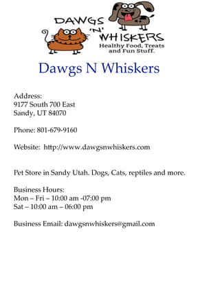 DawgsNWhiskers
Address:
9177South700East
Sandy,UT84070
Phone:801-679-9160
Website:h p://www.dawgsnwhiskers.com
PPetStoreinSandyUtah.Dogs,Cats,reptilesandmore.
BusinessHours:
Mon–Fri–10:00am-07:00pm
Sat–10:00am–06:00pm
BusinessEmail:dawgsnwhiskers@gmail.com
 