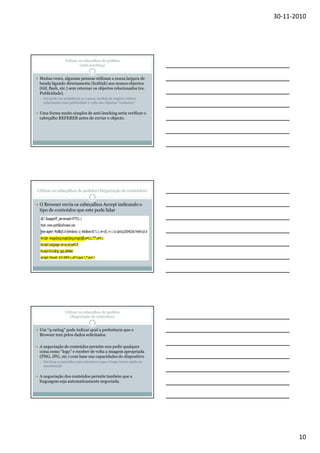 30-11-2010

Utilizar os cabeçalhos de pedidos
(Anti-leeching)

Muitas vezes, algumas pessoas utilizam a nossa largura de
banda ligando directamente (hotlink) aos nossos objectos
(Gif, flash, etc.) sem retornar os objectos relacionados (ex.
Publicidade).
Isto pode ser prejudicial se o nosso modelo de negócio estiver
relacionado com publicidade à volta dos objectos “roubados”

Uma forma muito simples de anti-leeching seria verificar o
cabeçalho REFERER antes de enviar o objecto.

Utilizar os cabeçalhos de pedidos (Negociação de conteúdos)

O Browser envia os cabeçalhos Accept indicando o
tipo de conteúdos que este pode lidar

Utilizar os cabeçalhos de pedidos
(Negociação de conteúdos)

Um “q-rating” pode indicar qual a preferência que o
Browser tem pelos dados solicitados
A negociação de conteúdos permite-nos pedir qualquer
coisa como “logo” e receber de volta a imagem apropriada
(PNG, JPG, etc.) com base nas capacidades do dispositivo
Isto leva a conteúdos sem extensões o que a longo termo ajuda na
manutenção

A negociação dos conteúdos permite também que a
linguagem seja automaticamente negociada.

10

 