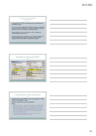 30-11-2010

Utilizar os cabeçalhos de pedidos
(Compressão HTTP)

A compressão via HTTP é habilitada através da utilização de
cabeçalhos Accept
O browser envia os cabeçalhos indicando o tipo de compressão
que aceita (gzip ou deflated). O servidor utilizando mod_gzip
httpzip, etc. envia o conteúdo comprimido ou não.
Apenas funciona com texto (html, css, JS) e atinge uma
compressão de cerca de 70%
Aumento do tempo de resposta, o que é mau para ligações de
alta velocidade apesar de poupar largura de banda. Para
ligações de baixa velocidade é claramente vantajoso

Exemplo de compressão HTTP

Considerações sobre compressão
Considerações sobre TTFB (Time To First Byte) vs TTLB
(Time To Last Byte) e redes
Tempos necessários para descomprimir
Bugs…
In Internet Explorer, … The bytes that remain to be decoded in the
buffer may be small (8 bytes or less) and the data contained in the
buffer decompresses to 0 bytes. … When shtml receives 0 bytes, it
thinks that all the data is read and closes the data stream. As a
result, the HTML page sometimes appears truncated. Typically, if it
is for a referenced file such as a .js or a .css file type, the HTTP
connection stops responding.
A maioria destes problemas é resolvido através de aplicações
comerciais instaladas no lado do servidor

11

 