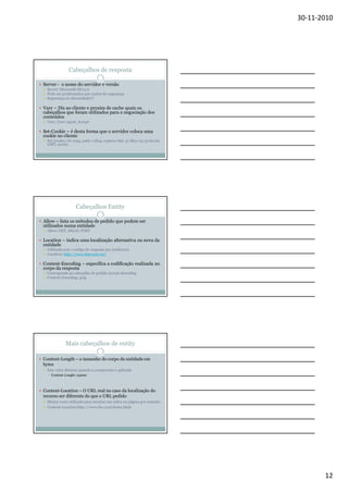 30-11-2010

Cabeçalhos de resposta
Server - o nome do servidor e versão
Server: Microsoft-IIS/5.0
Pode ser problemático por razões de segurança
Segurança ou obscuridade??

Vary – Diz ao cliente e proxies de cache quais os
cabeçalhos que foram utilizados para a negociação dos
conteúdos
Vary: User-Agent, Accept

Set-Cookie – é desta forma que o servidor coloca uma
cookie no cliente
Set-Cookie: id=1234, path=/shop, expires=Sat, 31-May-03 15:00:00
GMT; secure

Cabeçalhos Entity
Allow – lista os métodos de pedido que podem ser
utilizados numa entidade
Allow: GET, HEAD, POST

Location – indica uma localização alternativa ou nova da
entidade
Utilizada com o código de resposta 3xx (redirects)
Location: http://www.ibm.com/us/

Content-Encoding – especifica a codificação realizada no
corpo da resposta
Corresponde ao cabeçalho de pedido Accept-Encoding
Content-Encoding: gzip

Mais cabeçalhos de entity
Content-Length – o tamanho do corpo da entidade em
bytes
Este valor diminui quando a compressão é aplicada
Content-Lenght: 24000

Content-Location – O URL real no caso da localização do
recurso ser diferente do que o URL pedido
Muitas vezes utilizado para mostrar um index ou página por omissão
Content-Location:http://www.foo.com/home.html

12

 