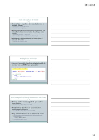 30-11-2010

Mais cabeçalhos de entity
Content-Type – especifica o tipo de media do corpo da
entidade (MIME)
Corresponde ao cabeçalho Accept
Content-Type: image/png

Este é o cabeçalho mais importante para o browser. Este
cabeçalho indica ao browser o tipo de dados que está a
receber.
Server: file extension -> Mime type
Browser: Mime type -> acção (mostrar, descarregar)

Sem o Mime Type o browser tem em conta apenas a
extensão do ficheiro
Carregar um ficheiro do disco

Exemplo de utilização
Ás vezes é necessário classificar os dados de saída do
servidor com um MIME type apropriado

Mais cabeçalhos de entity: relacionado com cache
Expires – atribui uma data a partir da qual a cache se
torna obsoleta
Expires: Sat, 31-May-08 19:00:00 GMT

Last-Modified – Data/hora em que a entidade foi
modificada pela última vez
Last-Modified: Fri 30-May-07 09:00:00 GMT

Etag – identificador único de um determinado recurso
Utilizado com pedidos condicionais para validar instâncias do
recurso em cache
If-Match, If-None-Match

Etag: adkskdashjgk07563AF

13

 