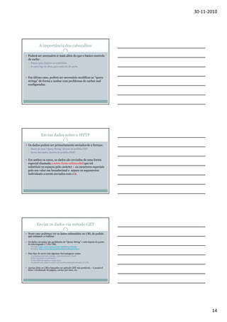 30-11-2010

A importância dos cabeçalhos
Poderá ser necessário ir mais além do que o básico controlo
de cache:
Prazos para Expirar os conteúdos
E outro tipo de dicas para controlo de cache

Em último caso, poderá ser necessário modificar as “query
strings” de forma a acabar com problemas de caches mal
configuradas.

Enviar dados sobre o HTTP
Os dados podem ser primariamente enviados de 2 formas:
Envio de uma “Query String” através de pedidos GET
Envio dos dados através de pedidos POST

Em ambos os casos, os dados são enviados de uma forma
especial chamada x-www-form-urlencoded que irá
substituir os espaços pelo carácter + os caracteres especiais
pelo seu valor em hexadecimal e separa os argumentos
individuais a serem enviados com o &.

Enviar os dados via método GET
Neste caso podemos ver os dados submetidos no URL do pedido
que estamos a realizar.
Os dados enviados são apelidados de “Query String” e está depois do ponto
de interrogação (?) No URL
Exemplo: http://www.utad.pt/index.php?aluno=al12556
Exemplo: http://www.utad.pt/index.php?anodematricula=2

Este tipo de envio tem algumas desvantagens como:
A tecnologia está mais exposta - (reconhecimento visual)
É fácil encontrar os parâmetros
É mais difícil de manter a longo prazo
O tamanhos dos dados a enviar está condicionado pelo tamanho do URL

Apesar disto os URLs baseados no método GET são portáveis – é possível
fazer o bookmark da página, enviar por msn, etc.

14

 
