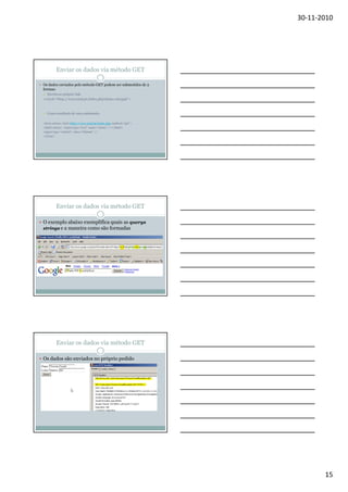 30-11-2010

Enviar os dados via método GET
Os dados enviados pelo método GET podem ser submetidos de 2
formas:
Escrita no próprio link
<a href=“http://www.utad.pt/index.php?aluno=al12556”>

Como resultado de uma submissão:
<form action= href=http://www.utad.pt/index.php method=“get”>
<label>Aluno: <input type=“text” name=“aluno” /></label>
<input type=“submit” value=“Submit” />
</form>

Enviar os dados via método GET
O exemplo abaixo exemplifica quais as querys
strings e a maneira como são formadas

Enviar os dados via método GET
Os dados são enviados no próprio pedido

15

 
