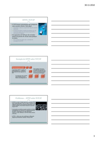 30-11-2010

HTTP e TCP/IP
O TCP fornece mecanismos que asseguram
uma conexão robusta (byte pipe)
Handshake, números sequenciais, flags de controlo,
checksum.
O stream de dados é cortado em pedaços que são
novamente juntos de uma forma organizada na
outra ponta da ligação.

Os segmentos de TCP que são enviados
dentro de pacotes IP, levam esses pedaços
de dados
Estes pedaços de dados são o conteúdo da
mensagem de HTTP.

Exemplo de HTTP sobre TCP/IP

GET /index.html HTTP/1.1 <CRLF>
Host: www.hostname.com Com…

A mensagem HTTP é cortada em
pedaços pequenos, o suficiente
para caberem num segmento de
TCP

Estes pedaços movem-se
nos segmentos no interior
do TCP e são utilizados para
juntá-los de forma correcta
na outra ponta da ligação

Os segmentos são enviados
para o destino correcto
dentro dos datagramas IP

Problemas … HTTP sobre TCP/IP
HTTP/1.0 abre e fecha uma nova conexão TCP
para cada operação. Uma vez que a maioria dos
objectos Web são de pequenas dimensões esta
prática implica uma maior fracção de pacotes
sejam TCP.
Acrescenta-se ainda ao ponto anterior os lentos
mecanismos de controlo de congestionamento
do TCP e deparamo-nos com operações
HTTP/1.0 que utilizam o TCP de forma menos
eficiente.
HTTP 1.1 lida com este problemas utilizando
ligações persistentes usando o Keep-Alive

3

 