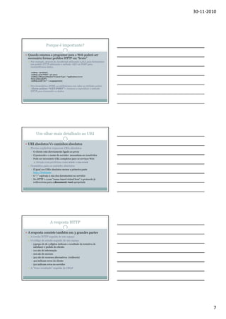30-11-2010

Porque é importante?
Quando estamos a programar para a Web poderá ser
necessário formar pedidos HTTP em “bruto”
Por exemplo, através de JavaScript utilizando AJAX para formarmos
um pedido HTTP utilizando o método GET ou POST para
transmitirmos dados.
xmlhttp = ajaxhttp();
xmlhttp.open("POST", url, true);
xmlhttp.setRequestHeader("Content-Type", "application/xwwwform-urlencoded");
xmlhttp.send("ret=" + escape(param));

Nos formulários HTML ao atribuirmos um valor ao atributo action
<form action=“GET|POST”> estamos a especificar o método
HTTP para transmitir os dados.

Um olhar mais detalhado ao URI
URI absolutos Vs caminhos absolutos
Proxies explícitos requerem URIs absolutos
O cliente está directamente ligado ao proxy
O protocolo e o nome do servidor necessitam ser resolvidos
Pode ser necessário URL completos para os serviços Web
Atenção com problemas como www vs no www

Gramática para os caminho absolutos
É igual aos URIs absolutos menos a primeira parte
http://hostname
O “/” equivale à raiz dos documentos no servidor
No HTTP 1.1 com “name-based virtual host” o protocolo já
redirecciona para a document root apropriada

A resposta HTTP
A resposta consiste também em 3 grandes partes
A versão HTTP seguida de um espaço
O código de estado seguido de um espaço
5 grupo de de 3 dígitos indicam o resultado da tentativa de
satisfazer o pedido do cliente.
1xx são de informação
2xx são de sucesso
3xx são de recursos alternativos (redirects)
4xx indicam erros do cliente
5xx indicam erros no servidor

A “frase resultado” seguida de CRLF

7

 