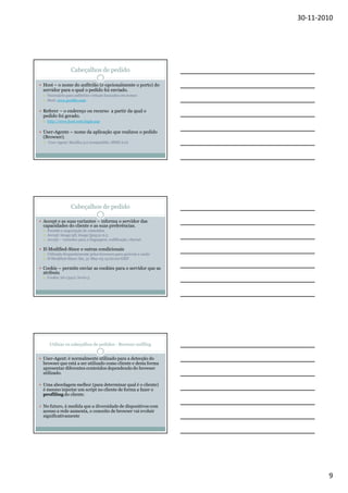 30-11-2010

Cabeçalhos de pedido
Host – o nome do anfitrião (e opcionalmente o porto) do
servidor para o qual o pedido foi enviado.
Necessário para anfitriões virtuais baseados em nomes
Host: www.port80.com

Referer – o endereço ou recurso a partir da qual o
pedido foi gerado.
http://www.host.com/login.asp

User-Agente – nome da aplicação que realizou o pedido
(Browser).
User-Agent: Mozilla/4.0 (compatible; MSIE 6.0)

Cabeçalhos de pedido
Accept e as suas variantes – informa o servidor das
capacidades do cliente e as suas preferências.
Permite a negociação de conteúdos
Accept: image/gif, image/jpeg;q=0.5
Accept – variantes para a linguagem, codificação, charset

If-Modified-Since e outras condicionais
Utilizado frequentemente pelos browsers para gerirem a cache
If-Modified-Since: Sat, 31-May-03 15:00:00 GMT

Cookie – permite enviar as cookies para o servidor que as
atribuiu
Cookie: id=13412; level=3

Utilizar os cabeçalhos de pedidos - Browser sniffing
User-Agent: é normalmente utilizado para a detecção do
browser que está a ser utilizado como cliente e desta forma
apresentar diferentes conteúdos dependendo do browser
utilizado.
Uma abordagem melhor (para determinar qual é o cliente)
é mesmo injectar um script no cliente de forma a fazer o
profiling do cliente.
No futuro, à medida que a diversidade de dispositivos com
acesso a rede aumenta, o conceito de browser vai evoluir
significativamente

9

 