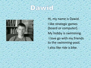 Hi, my name is Dawid.
I like strategic games
[board or computer].
My hobby is swimming.
I love go with my friends
to the swimming-pool.
I also like ride a bike.
 
