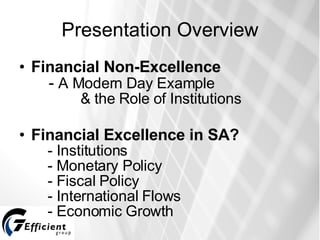 Presentation Overview Financial Non-Excellence     -  A Modern Day Example   & the Role of Institutions Financial Excellence in SA?    - Institutions   - Monetary Policy   - Fiscal Policy   - International Flows   - Economic Growth 