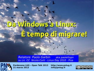 Da Windows a Linux:
   È tempo di migrare!


     Relatore: Paolo Garbin           aka paolettopn
     su Lic. CC Nicola Corti - Linux Day 2010 - Pisa

 Pordenone LUG – Open Talk 2013   http://www.pnlug.it
 21 marzo 2013                    info@pnlug.it
 