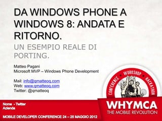 DA WINDOWS PHONE A
WINDOWS 8: ANDATA E
RITORNO.
UN ESEMPIO REALE DI
PORTING.
Matteo Pagani
Microsoft MVP – Windows Phone Development

Mail: info@qmatteoq.com
Web: www.qmatteoq.com
Twitter: @qmatteoq
 