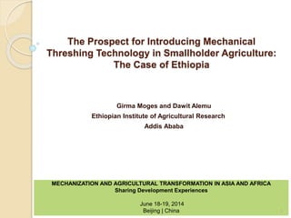 The Prospect for Introducing Mechanical
Threshing Technology in Smallholder Agriculture:
The Case of Ethiopia
Girma Moges and Dawit Alemu
Ethiopian Institute of Agricultural Research
Addis Ababa
MECHANIZATION AND AGRICULTURAL TRANSFORMATION IN ASIA AND AFRICA
Sharing Development Experiences
June 18-19, 2014
Beijing | China 1
 