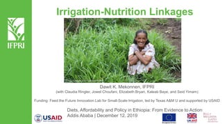 Irrigation-Nutrition Linkages
Dawit K. Mekonnen, IFPRI
(with Claudia Ringler, Jowel Choufani, Elizabeth Bryan, Kaleab Baye, and Seid Yimam)
Funding: Feed the Future Innovation Lab for Small-Scale Irrigation, led by Texas A&M U and supported by USAID
Diets, Affordability and Policy in Ethiopia: From Evidence to Action
Addis Ababa | December 12, 2019
 Photo: Desalegne Tadesse/IWMI
 