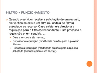 FILTRO - FUNCIONAMENTO
 Quando o servidor recebe a solicitação de um recurso,
ele verifica se existe um filtro (ou cadeia de filtros)
associado ao recurso. Caso exista, ele direciona a
requisição para o filtro correspondente. Este processa a
requisição e, em seguida, ...
 Gera a resposta ele mesmo;
 Repassar a requisição (modificada ou não) para o próximo
filtro ou
 Repassa a requisição (modificada ou não) para o recurso
solicitado (frequentemente um servlet).
 