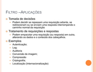 FILTRO –APLICAÇÕES
 Tomada de decisões
 Podem decidir se repassam uma requisição adiante, se
redirecionam ou se enviam uma resposta interrompendo o
caminho normal da requisição
 Tratamento de requisições e respostas
 Podem empacotar uma requisição (ou resposta) em outra,
alterando os dados e o conteúdo dos cabeçalhos.
 Exemplos
 Autenticação;
 Log;
 Auditoria
 Conversão de imagem;
 Compressão
 Criptografia;
 Localização (Internacionalização)
 