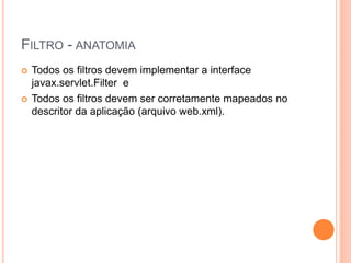 FILTRO - ANATOMIA
 Todos os filtros devem implementar a interface
javax.servlet.Filter e
 Todos os filtros devem ser corretamente mapeados no
descritor da aplicação (arquivo web.xml).
 