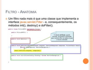 FILTRO - ANATOMIA
 Um filtro nada mais é que uma classe que implementa a
interface javax.servlet.Filter - e, consequentemente, os
métodos init(), destroy() e doFilter().
 