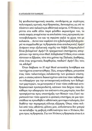 Η ΑΥΤΑΠΑΤΗ   TOY DA WKINS                                 15



λή ψευδοεπιστημονική εικασία, συνδεόμενη με ευρύτερες
πολιτισμικές κριτικές περί θρησκείας, δανεισμένες ως επί το
πλείστον από παλαιότερα αθεϊστικά κείμενα. Ο Ντόκινς κη-
ρύττει στο κάθε άλλο παρά φιλόθεο ακροατήριο του, το
οποίο σαφώς αναμένεται να απολαύσει τους ρητορικούς κα-
νονιοβολισμούς του και να σηκώσει ψηλά τα χέρια του με
κολακεία... Αυτοί που νομίζουν ότι η βιολογική εξέλιξη μπο-
ρεί να συμφιλιωθεί με τη θρησκεία είναι ανειλικρινείς! Αμήν!
Ανήκουν στην εξελικτική «σχολή του Νέβιλ Τσάμπερλεϊν»!
Είναι βολεμένοι! Αμήν! Οι πραγματικοί επιστήμονες απορ-
ρίπτουν την πίστη στον θεό! Αλληλούια! Ο Θεός στον οποίο
πίστευαν οι Εβραίοι, τότε στα χρόνια της Παλαιάς Διαθήκης,
είναι ένας ψυχωτικός διαφθορέας παιδιών! Αμήν! Πες τους
τα, αδελφέ!
   Όταν διάβασα το Η περί Θεού αυταπάτη λυπήθηκα και
ταυτόχρονα αναστατώθηκα. Πώς, αναρωτήθηκα, μπορούσε
ένας τόσο ταλαντούχος εκλαϊκευτής των φυσικών επιστη-
μών, ο οποίος κάποτε διακατεχόταν από ένα τόσο παθιασμέ-
νο ενδιαφέρον για την αντικειμενική ανάλυση των δεδομέ-
νων μαρτυριών, να μετατραπεί σ' έναν τόσο επιθετικό αντι-
θρησκευτικό προπαγανδιστή, κάποιον που δείχνει τόσο ξε-
κάθαρα την αδιαφορία του απέναντι στις μαρτυρίες που δεν
προσφέρονται προς υποστήριξη των θέσεών του; Γιατί πα-
ραποιούνταν τόσο φρικτά οι φυσικές επιστήμες σε μια προ-
σπάθεια να προωθηθεί ο αθεϊστικός φονταμενταλισμός; Δεν
διαθέτω την παραμικρή εύλογη εξήγηση. Όπως τόσο πολ-
λοί από τους αθεϊστές φίλους μου, απλούστατα δεν μπορώ
να καταλάβω τη φοβερή επιθετικότητα που ο Ντόκινς δεί-
χνει προς τη θρησκεία. Για τον Ντόκινς η θρησκεία είναι ό,τι
 