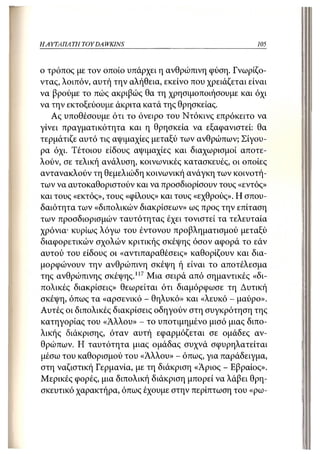 Η ΑΥΤΑΠΑΤΗ   TOY DA WKINS                               105



ο τρόπος με τον οποίο υπάρχει η ανθρώπινη φύση. Γνωρίζο-
ντας, λοιπόν, αυτή την αλήθεια, εκείνο που χρειάζεται είναι
να βρούμε το πώς ακριβώς θα τη χρησιμοποιήσουμε και όχι
να την εκτοξεύουμε άκριτα κατά της θρησκείας.
   Ας υποθέσουμε ότι το όνειρο του Ντόκινς επρόκειτο να
γίνει πραγματικότητα και η θρησκεία να εξαφανιστεί: θα
τερμάτιζε αυτό τις αψιμαχίες μεταξύ των ανθρώπων; Σίγου-
ρα όχι. Τέτοιου είδους αψιμαχίες και διαχωρισμοί αποτε-
λούν, σε τελική ανάλυση, κοινωνικές κατασκευές, οι οποίες
αντανακλούν τη θεμελιώδη κοινωνική ανάγκη των κοινοτή-
των να αυτοκαθοριστούν και να προσδιορίσουν τους «εντός»
και τους «εκτός», τους «φίλους» και τους «εχθρούς». Η σπου-
δαιότητα των «διπολικών διακρίσεων» ως προς την επίταση
των προσδιορισμών ταυτότητας έχει τονιστεί τα τελευταία
χρόνια- κυρίως λόγω του έντονου προβληματισμού μεταξύ
διαφορετικών σχολών κριτικής σκέψης όσον αφορά το εάν
αυτού του είδους οι «αντιπαραθέσεις» καθορίζουν και δια-
μορφώνουν την ανθρώπινη σκέψη ή είναι το αποτέλεσμα
της ανθρώπινης σκέψης.117 Μια σειρά από σημαντικές «δι-
πολικές διακρίσεις» θεωρείται ότι διαμόρφωσε τη Δυτική
σκέψη, όπως τα «αρσενικό - θηλυκό» και «λευκό - μαύρο».
Αυτές οι διπολικές διακρίσεις οδηγούν στη συγκρότηση της
κατηγορίας του «Άλλου» - το υποτιμημένο μισό μιας διπο-
λικής διάκρισης, όταν αυτή εφαρμόζεται σε ομάδες αν-
θρώπων. Η ταυτότητα μιας ομάδας συχνά σφυρηλατείται
μέσω του καθορισμού του «Άλλου» - όπως, για παράδειγμα,
στη ναζιστική Γερμανία, με τη διάκριση «Άριος - Εβραίος».
Μερικές φορές, μια διπολική διάκριση μπορεί να λάβει θρη-
σκευτικό χαρακτήρα, όπως έχουμε στην περίπτωση του «ρω-
 