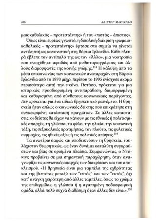106                                          ΑΛΙΣΤΕΡ ΜΑΚΙ^ΚΡΑΘ



μαιοκαθολικός - προτεστάντης» ή του «πιστός - άπιστος».
   Όπως είναι ευρέως γνωστό, η διπολική διάκριση «ρωμαιο-
καθολικός - προτεστάντης» έφτασε στο σημείο να γίνεται
αντιληπτή ως κανονιστική στη Βόρεια Ιρλανδία. Κάθε πλευ-
ρά έβλεπε τον αντίπαλο της ως τον «Άλλο», μια νοοτροπία
που ενισχύθηκε αφειδώς από μυθιστοριογράφους και άλ-
λους διαμορφωτές της κοινής γνώμης.118 Η κάλυψη από τα
μέσα επικοινωνίας των κοινωνικών αναταραχών στη Βόρεια
Ιρλανδία από το 1970 μέχρι περίπου το 1995 ενίσχυσε ακόμα
περισσότερο αυτή την εικόνα. Ωστόσο, πρόκειται για μια
ιστορικώς προσδιορισμένη αντιπαράθεση, διαμορφωμένη
και καθορισμένη από σύνθετους κοινωνικούς παράγοντες.
Δεν πρόκειται για ένα ειδικά θρησκευτικό φαινόμενο. Η θρη-
σκεία ήταν απλώς ο κοινωνικός δείκτης που επικράτησε στη
συγκεκριμένη κατάσταση πραγμάτων. Σε άλλες καταστά-
σεις, οι δείκτες θα είχαν να κάνουν με τις εθνικές ή πολιτισμι-
κές απαρχές, τη γλώσσα, το φύλο, την ηλικία, την κοινωνική
τάξη, τις σεξουαλικές προτιμήσεις, τον πλούτο, τις φυλετικές
συμμαχίες, τις ηθικές αξίες ή τις πολιτικές απόψεις.119
   Τα ανωτέρω σαφώς και υποδεικνύουν τη θρησκεία, του-
λάχιστον θεωρητικώς, ως έναν δυνάμει καταλύτη συγκρού-
σεων και βίας σε ορισμένα πλαίσια. Συμφωνώντας, ο Ντό-
κινς προβαίνει σε μια σημαντική παραχώρηση, όταν ανα-
γνωρίζει τις κοινωνικές απαρχές των διακρίσεων και του απο-
κλεισμού. «Η θρησκεία είναι μια ταμπέλα της εχθρότητας
και της βεντέτας μεταξύ των "εντός" και των "εκτός", όχι
κατ' ανάγκη χειρότερη από άλλες ταμπέλες, όπως το χρώμα
της επιδερμίδας, η γλώσσα ή η αγαπημένη ποδοσφαιρική
ομάδα, αλλά πολύ συχνά διαθέσιμη όταν άλλες δεν είναι».120
 