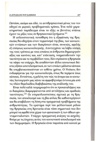 Η ΑΥΤΑΠΑΤΗ   TOY DA WKINS                               107



Ωστόσο, ακόμα και εδώ, το αντιθρησκευτικό μένος του τον
οδηγεί σε μερικές προβληματικές κρίσεις. Ένα πολύ χαρα-
κτηριστικό παράδειγμα είναι το εξής: οι βεντέτες σπάνια
έχουν τις ρίζες τους σε θρησκευτικά ζητήματα.121
   Η απλουστευτική πεποίθηση ότι η εξαφάνιση της θρη-
σκείας θα οδηγήσει στον τερματισμό της βίας, των κοινωνι-
κών εντάσεων και των διακρίσεων είναι, συνεπώς, αφελής
εξ επόψεως κοινωνιολογικής. Αποτυγχάνει να λάβει υπόψη
της τους τρόπους με τους οποίους οι άνθρωποι δημιουργούν
αξίες και κανόνες και, κατ' επέκταση, νοηματοδοτούν την
ταυτότητα και το περιβάλλον τους. Εάν επρόκειτο η θρησκεία
να πάψει να υπάρχει, θα αναδύονταν άλλοι κοινωνικοί δεί-
κτες εξίσου αποτελεσματικοί, εκ των οποίων μάλιστα κάποιοι
θα υπερβατικοποιούνταν εν ευθέτω χρόνω. Ο Ντόκινς δεν
ενδιαφέρεται για την κοινωνιολογία, όπως θα περίμενε ίσως
κάποιος. Εντούτοις, η μελέτη του πώς τα άτομα και οι κοινω-
νίες λειτουργούν μας κάνει να αμφισβητούμε έντονα μία από
τις πλέον θεμελιώδεις διαβεβαιώσεις της ανάλυσής του.
    Είναι πολύ καλά τεκμηριωμένο ότι οι προκαταλήψεις και
οι διακρίσεις διαμορφώνονται από αντιλήψεις και ομαδικές
ταυτότητες. 122 Οι υπεραπλουστεύσεις σχετικά με τη θρη-
σκεία, τον αποκλεισμό και τη βία απλώς θα καθυστερήσουν
και θα αναβάλουν τη λύση στα πραγματικά προβλήματα της
ανθρωπότητας. Το ερώτημα περί του μελλοντικού ρόλου
της θρησκείας στη Βρετανία είναι τόσο σημαντικό που δεν
μπορεί να αφεθεί στα χέρια των φανατικών ή των άθεων φο-
νταμενταλιστών. Υπάρχει πραγματική ανάγκη να ασχολη-
θούμε με τις έσχατες αιτίες του κοινωνικού αποκλεισμού και
των διαχωρισμών. Η θρησκεία είναι παρούσα από κοινού με
 