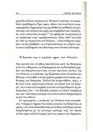 108                                                  ΑΛΙΣΤΕΡ   ΜΑΚΙ^ΚΡΑΘ



μυριάδες άλλους παράγοντες. Μπορεί, εντούτοις, να προκα-
λέσει προβλήματα. Έχει, όμως, εξίσου την ικανότητα να με-
ταμορφώσει, δημιουργώντας μια βαθιά συναίσθηση τηςπρο-
σωπικής ταυτότητας και αξίας και συμβάλλοντας, παράλλη-
λα, στην κοινωνική συνοχή.123 Ας αφήσουμε τη ρητορική κι
ας περάσουμε στην πραγματικότητα. Είναι πολύ πιο απλό
απ' όσο τα στερεότυπα του Ντόκινς - αλλά ενδέχεται πράγ-
ματι να μας βοηθήσει να αντιμετωπίσουμε τα υπαρκτά κοι-
νωνικά προβλήματα που βιώνουμε στον Δυτικό πολιτισμό.


      0 Ικχτούς   K.CLL   γι   Α.ΓΆ.-ΓΓΚ.   irgoq τ ο ν   TTXHOTOV


Μια κριτική που συνήθως εξαπολύεται κατά της θρησκείας
είναι ότι ενθαρρύνει τη διαμόρφωση και τη διατήρηση ομά-
δων που διακρίνονται στους «εντός» και στους «εκτός». Για
τον Ντόκινς, η απάλειψη της θρησκείας είναι αναγκαία εάν
θέλουμε να ηττηθεί η συγκεκριμένη μορφή κοινωνικής οριο-
θέτησης και διάκρισης. Πολλοί θα αναρωτηθούν, όμως, τι
θα γίνει στην περίπτωση αυτή με τον Ιησού από τη Ναζα-
ρέτ. Δεν είναι αυτό ακριβώς ένα από τα κύρια θέματα της δι-
δασκαλίας Του - ότι δηλαδή η αγάπη του Θεού υπερβαίνει
και, κατ' επέκταση, καταργεί τους κοινωνικούς διαχωρισμούς
αυτού του είδους;
   Εν προκειμένω, η ανάλυση του Ντόκινς είναι απαράδε-
κτη. Υπάρχουν σημεία στα οποία η άγνοια της θρησκείας εκ
μέρους του είναι διασκεδαστική και απλώς καταλήγει αστεία.
Ασχολούμενος με το ανωτέρω ερώτημα περί του Ιησού,
αντλεί πάρα πολλά στοιχεία από ένα κείμενο που δημοσιεύ-
 