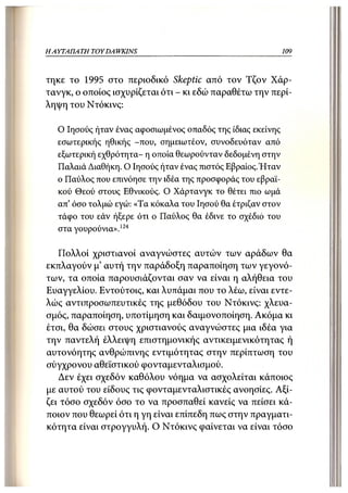 ΗΑΥΤΑΠΑ ΤΗ TOY DA WKINS                                      109



τηκε το 1995 στο περιοδικό Skeptic από τον Τζον Χάρ-
τανγκ, ο οποίος ισχυρίζεται ότι - κι εδώ παραθέτω την περί-
ληψη του Ντόκινς:

   Ο Ιησούς ήταν ένας αφοσιωμένος οπαδός της ίδιας εκείνης
   εσωτερικής ηθικής -που, σημειωτέον, συνοδευόταν από
   εξωτερική εχθρότητα- η οποία θεωρούνταν δεδομένη στην
   Παλαιά Διαθήκη. Ο Ιησούς ήταν ένας πιστός Εβραίος.Ήταν
   ο Παύλος που επινόησε την ιδέα της προσφοράς του εβραϊ-
   κού Θεού στους Εθνικούς. Ο Χάρτανγκ το θέτει πιο ωμά
   απ' όσο τολμώ εγώ: «Τα κόκαλα του Ιησού θα έτριζαν στον
   τάφο του εάν ήξερε ότι ο Παύλος θα έδινε το σχέδιο του
   στα γουρούνια».124

   Πολλοί χριστιανοί αναγνώστες αυτών των αράδων θα
εκπλαγούν μ' αυτή την παράδοξη παραποίηση των γεγονό-
των, τα οποία παρουσιάζονται σαν να είναι η αλήθεια του
Ευαγγελίου. Εντούτοις, και λυπάμαι που το λέω, είναι εντε-
λώς αντιπροσωπευτικές της μεθόδου του Ντόκινς: χλευα-
σμός, παραποίηση, υποτίμηση και δαιμονοποίηση. Ακόμα κι
έτσι, θα δώσει στους χριστιανούς αναγνώστες μια ιδέα για
την παντελή έλλειψη επιστημονικής αντικειμενικότητας ή
αυτονόητης ανθρώπινης εντιμότητας στην περίπτωση του
σύγχρονου αθεϊστικού φονταμενταλισμού.
   Δεν έχει σχεδόν καθόλου νόημα να ασχολείται κάποιος
με αυτού του είδους τις φονταμενταλιστικές ανοησίες. Αξί-
ζει τόσο σχεδόν όσο το να προσπαθεί κανείς να πείσει κά-
ποιον που θεωρεί ότι η γη είναι επίπεδη πως στην πραγματι-
κότητα είναι στρογγυλή. Ο Ντόκινς φαίνεται να είναι τόσο
 